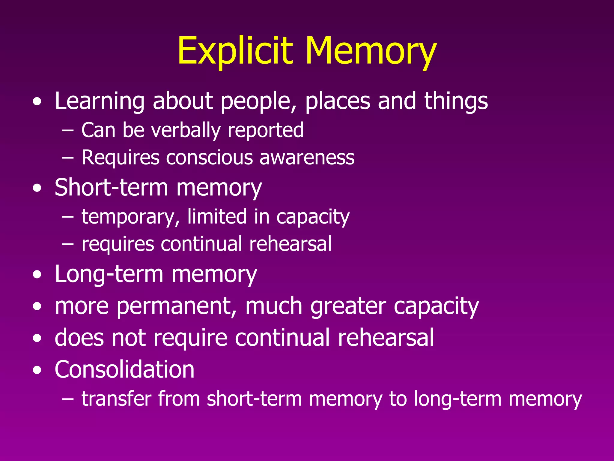 Explicit Memory Learning about people, places and things Can be verbally reported Requires conscious awareness Short-term memory  temporary, limited in capacity requires continual rehearsal  Long-term memory  more permanent, much greater capacity does not require continual rehearsal  Consolidation  transfer from short-term memory to long-term memory   