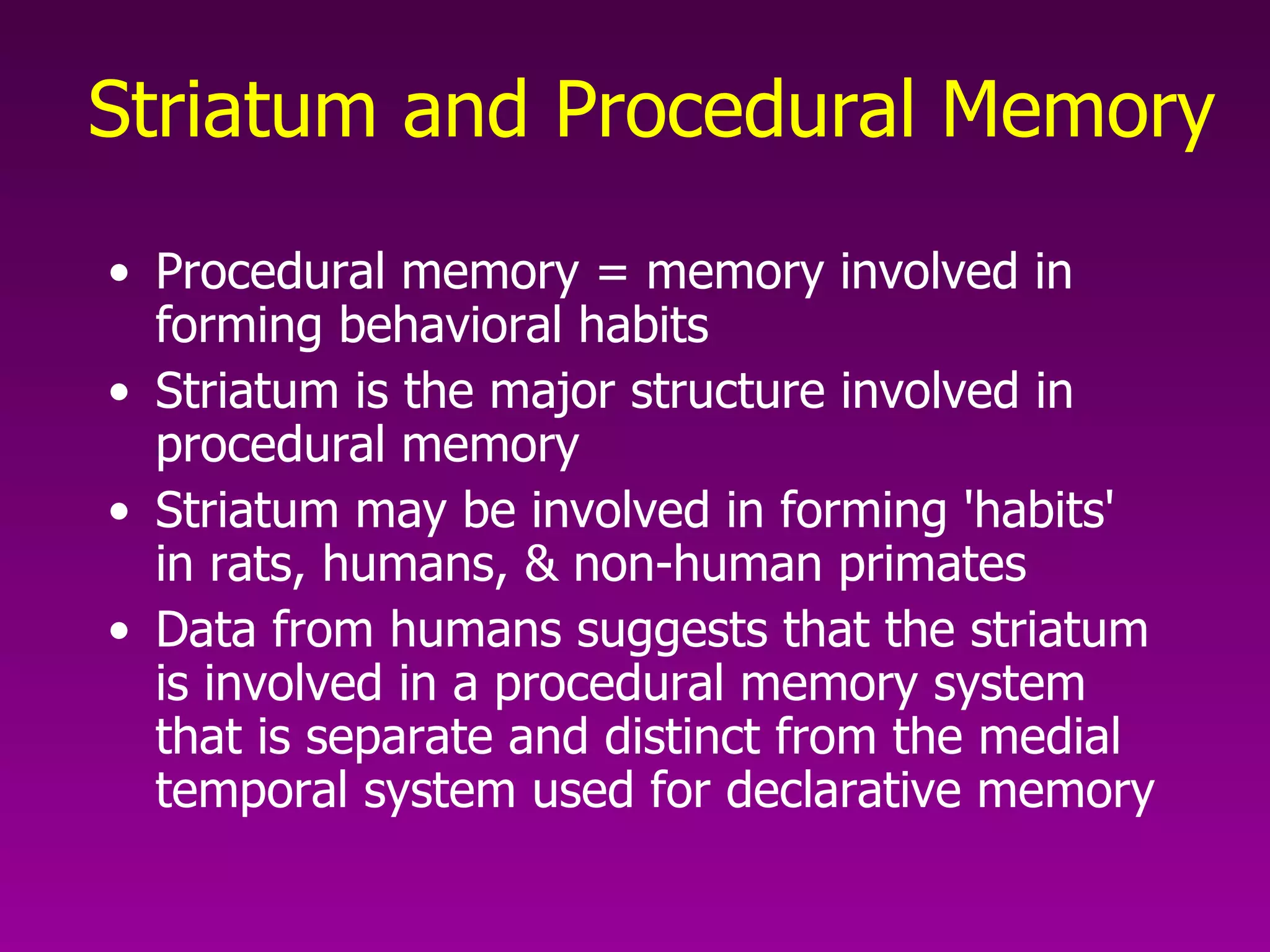 Striatum and Procedural Memory   Procedural memory = memory involved in forming behavioral habits Striatum is the major structure involved in procedural memory Striatum may be involved in forming 'habits' in rats, humans, & non-human primates Data from humans suggests that the striatum is involved in a procedural memory system that is separate and distinct from the medial temporal system used for declarative memory  