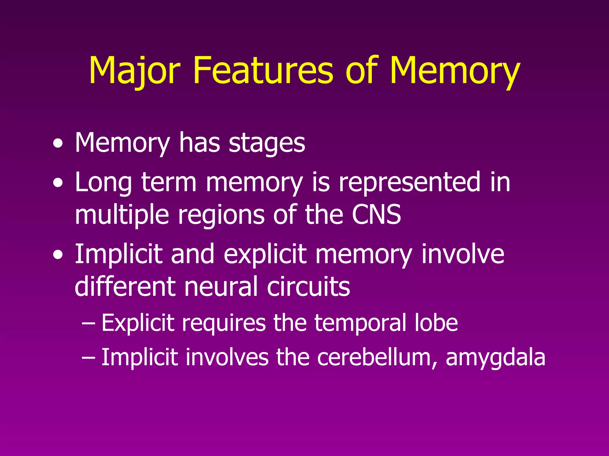 Major Features of Memory Memory has stages Long term memory is represented in multiple regions of the CNS Implicit and explicit memory involve different neural circuits Explicit requires the temporal lobe Implicit involves the cerebellum, amygdala 
