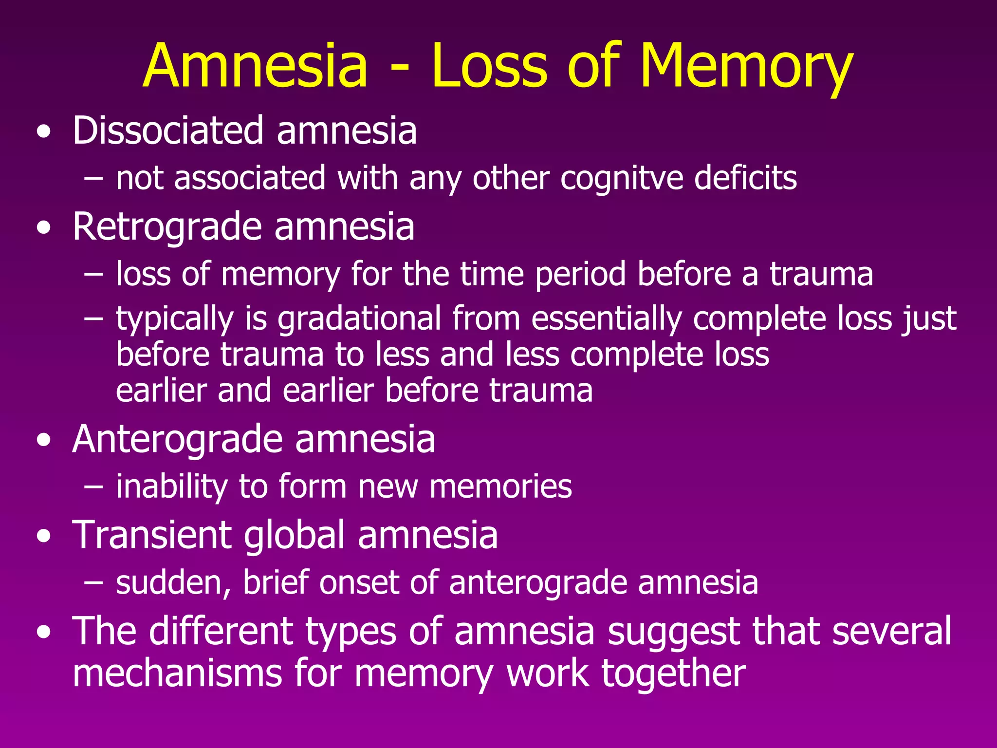 Amnesia - Loss of Memory Dissociated amnesia  not associated with any other cognitve deficits  Retrograde amnesia  loss of memory for the time period before a trauma  typically is gradational from essentially complete loss just before trauma to less and less complete loss  earlier and earlier before trauma  Anterograde amnesia inability to form new memories  Transient global amnesia  sudden, brief onset of anterograde amnesia  The different types of amnesia suggest that several mechanisms for memory work together  