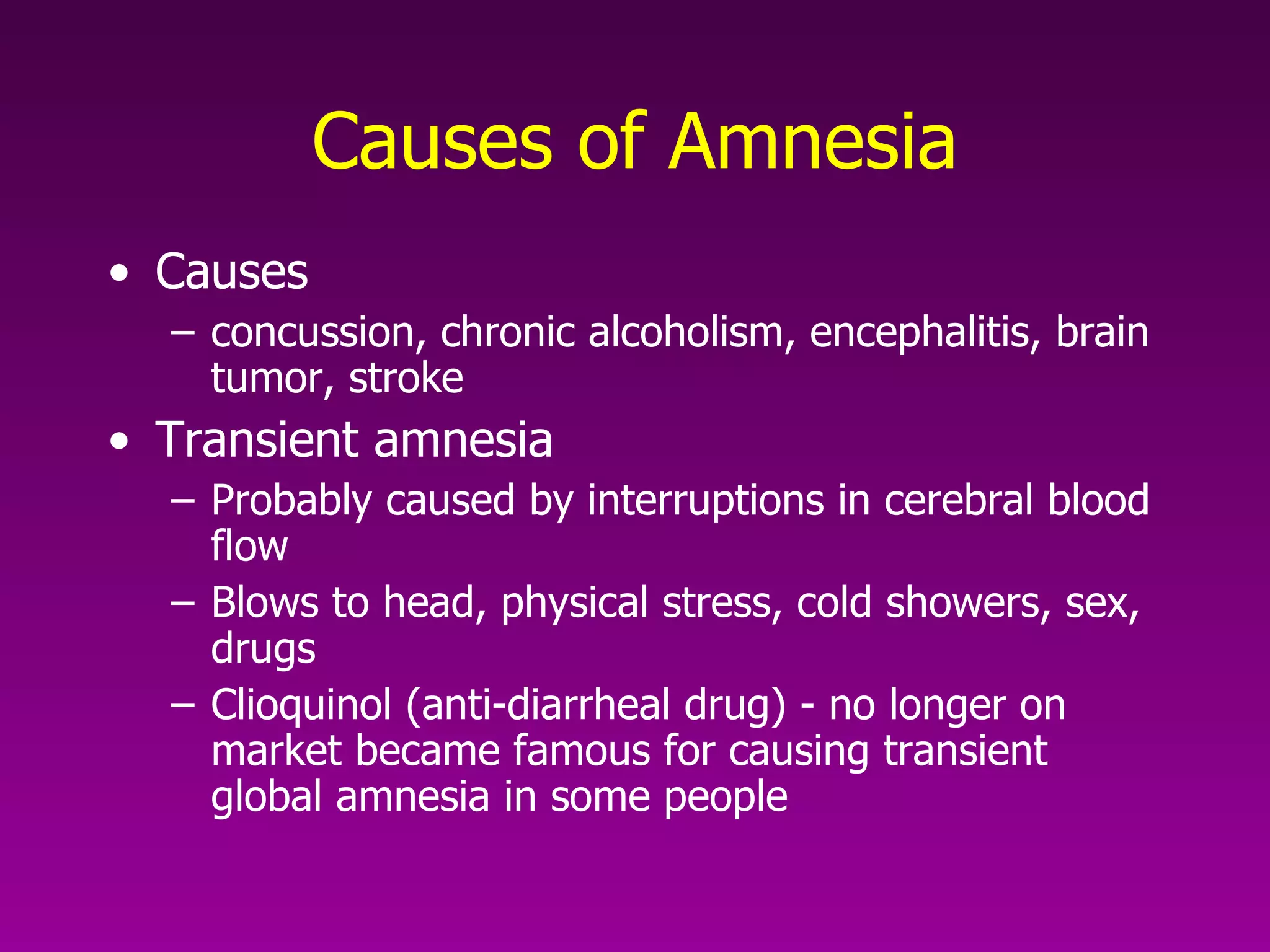 Causes of Amnesia Causes concussion, chronic alcoholism, encephalitis, brain tumor, stroke  Transient amnesia Probably caused by interruptions in cerebral blood flow Blows to head, physical stress, cold showers, sex, drugs Clioquinol (anti-diarrheal drug) - no longer on market became famous for causing transient global amnesia in some people  