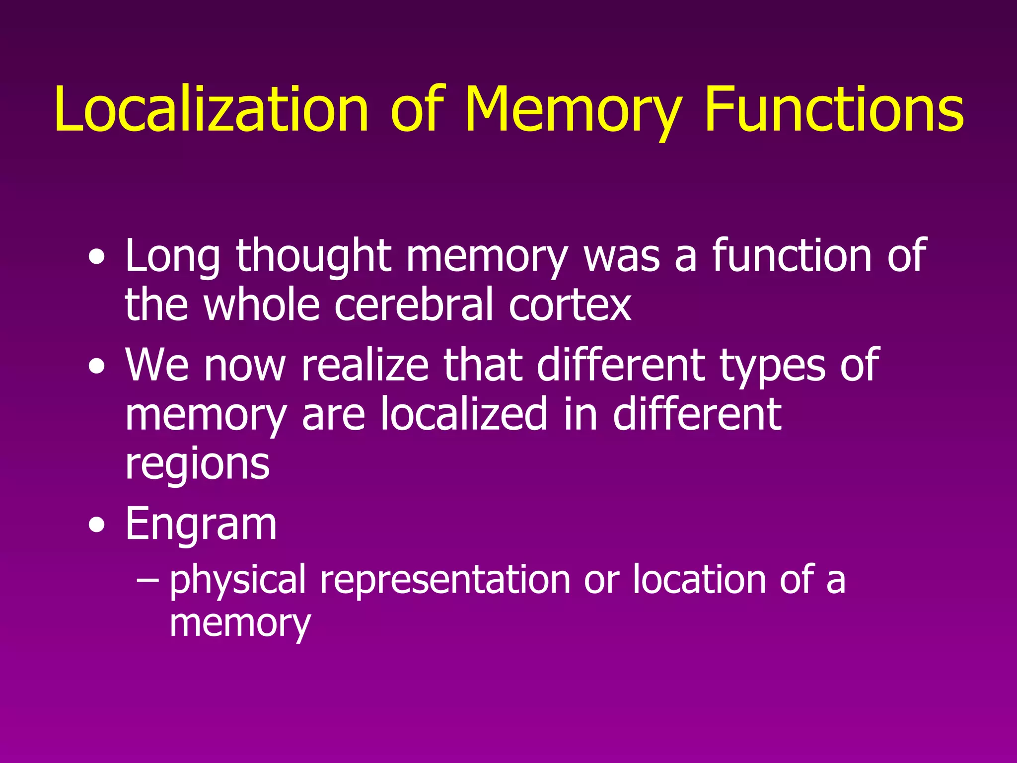 Localization of Memory Functions Long thought memory was a function of the whole cerebral cortex We now realize that different types of memory are localized in different regions Engram  physical representation or location of a memory 