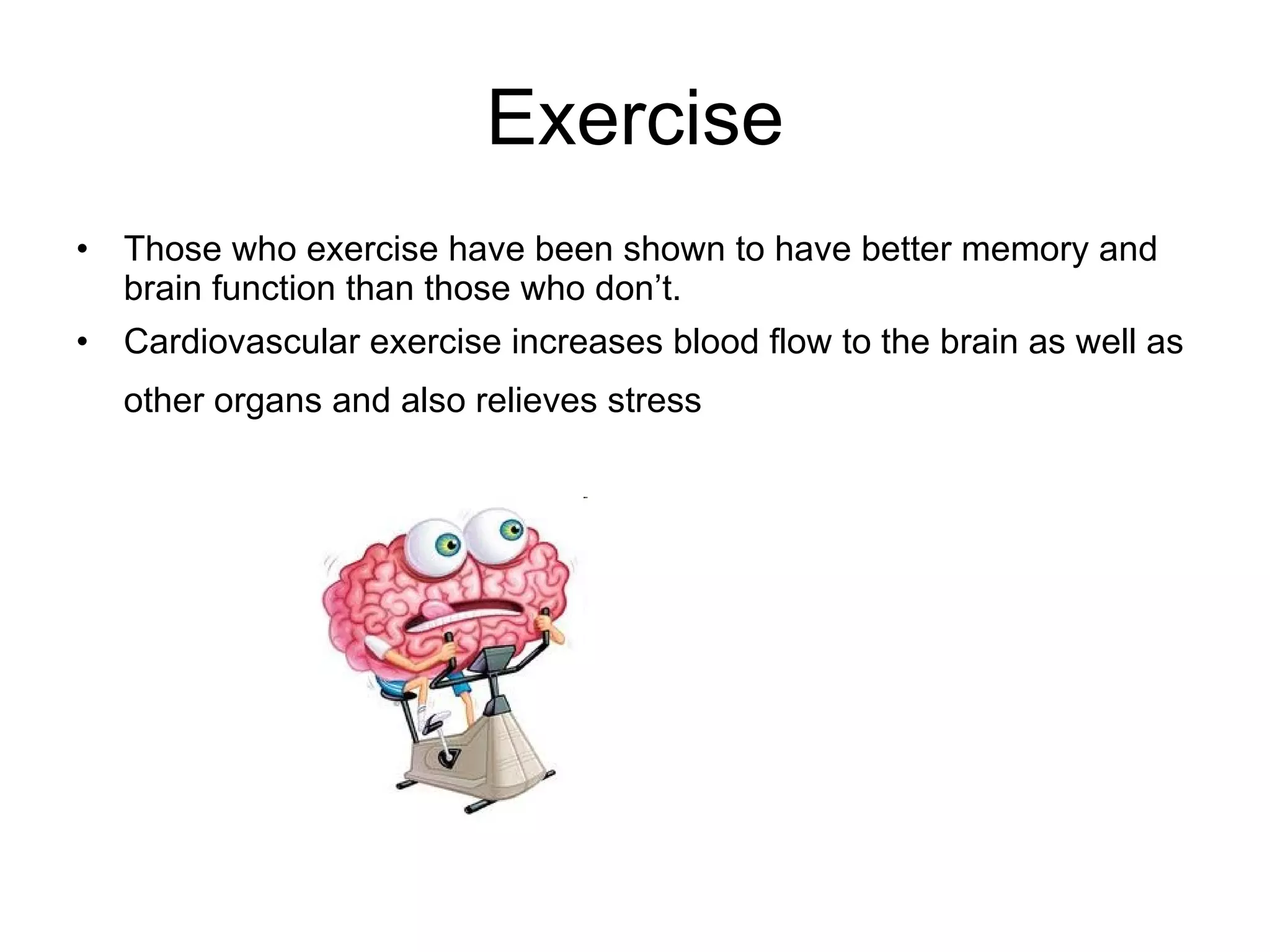 Exercise Those who exercise have been shown to have better memory and brain function than those who don’t. Cardiovascular exercise increases blood flow to the brain as well as other organs and also relieves stress   