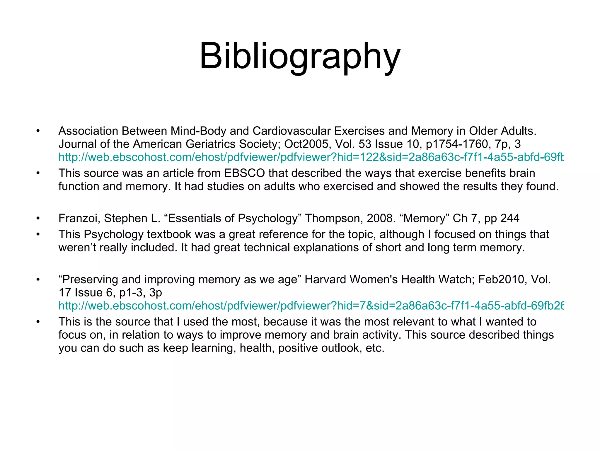 Bibliography Association Between Mind-Body and Cardiovascular Exercises and Memory in Older Adults. Journal of the American Geriatrics Society; Oct2005, Vol. 53 Issue 10, p1754-1760, 7p, 3  http://web.ebscohost.com/ehost/pdfviewer/pdfviewer?hid=122&sid=2a86a63c-f7f1-4a55-abfd-69fb26002b02%40sessionmgr4&vid=14 This source was an article from EBSCO that described the ways that exercise benefits brain function and memory. It had studies on adults who exercised and showed the results they found. Franzoi, Stephen L. “Essentials of Psychology” Thompson, 2008. “Memory” Ch 7, pp 244 This Psychology textbook was a great reference for the topic, although I focused on things that weren’t really included. It had great technical explanations of short and long term memory. “ Preserving and improving memory as we age” Harvard Women's Health Watch; Feb2010, Vol. 17 Issue 6, p1-3, 3p  http://web.ebscohost.com/ehost/pdfviewer/pdfviewer?hid=7&sid=2a86a63c-f7f1-4a55-abfd-69fb26002b02%40sessionmgr4&vid=12 This is the source that I used the most, because it was the most relevant to what I wanted to focus on, in relation to ways to improve memory and brain activity. This source described things you can do such as keep learning, health, positive outlook, etc. 