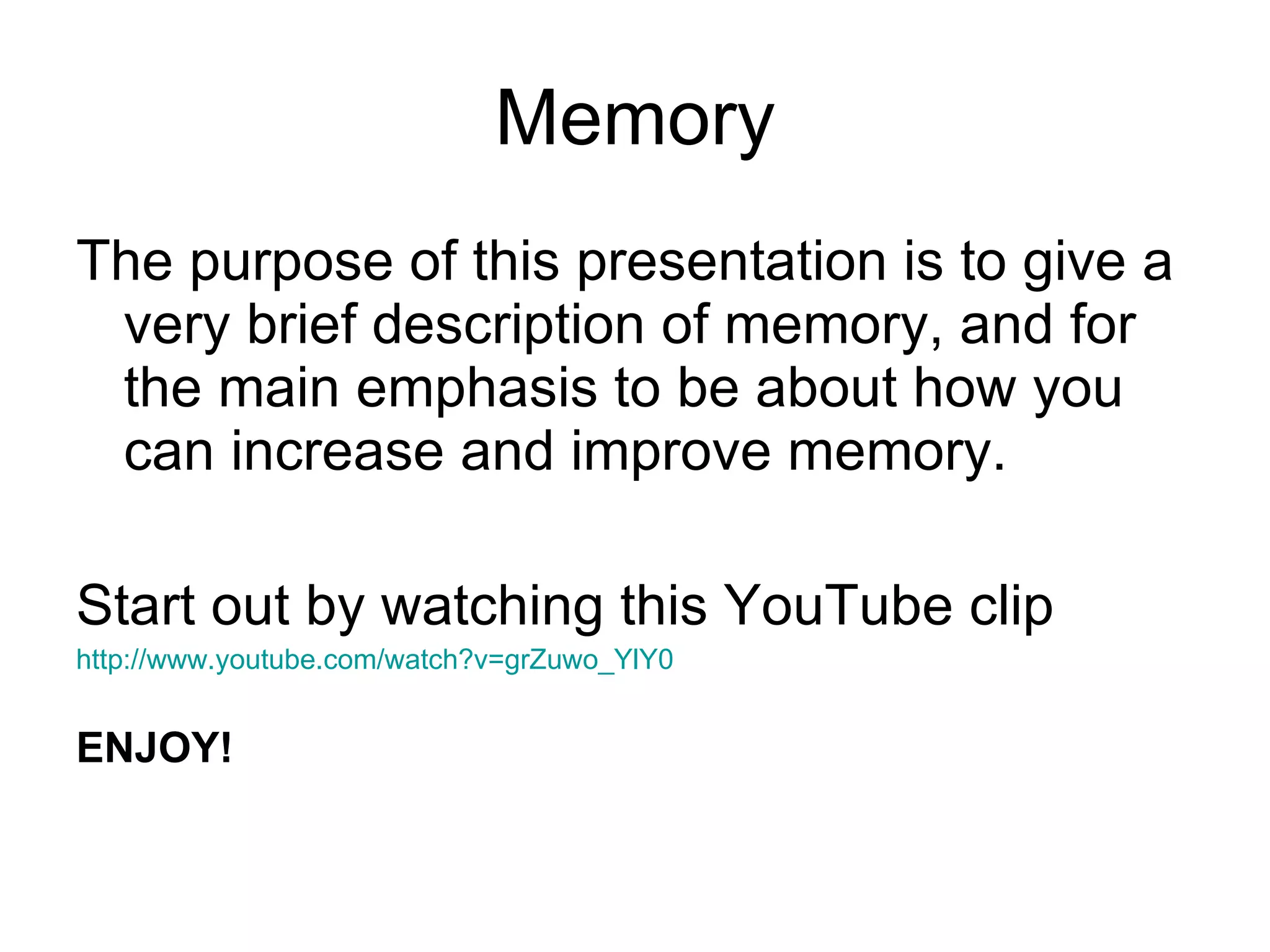 Memory The purpose of this presentation is to give a very brief description of memory, and for the main emphasis to be about how you can increase and improve memory. Start out by watching this YouTube clip http://www.youtube.com/watch?v=grZuwo_YlY0 ENJOY! 