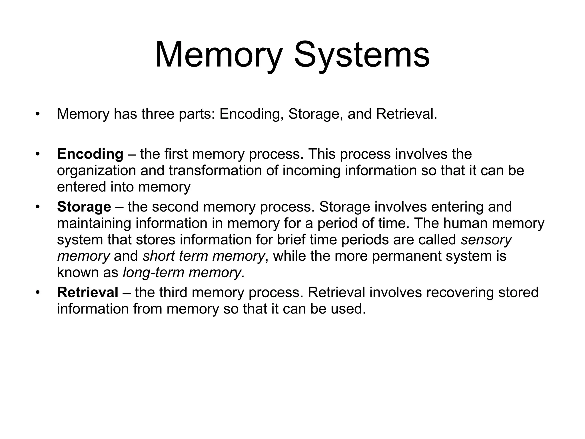 Memory Systems Memory has three parts: Encoding, Storage, and Retrieval.  Encoding  – the first memory process. This process involves the organization and transformation of incoming information so that it can be entered into memory Storage  – the second memory process. Storage involves entering and maintaining information in memory for a period of time. The human memory system that stores information for brief time periods are called  sensory   memory  and  short   term   memory , while the more permanent system is known as  long-term memory. Retrieval  – the third memory process. Retrieval involves recovering stored information from memory so that it can be used. 
