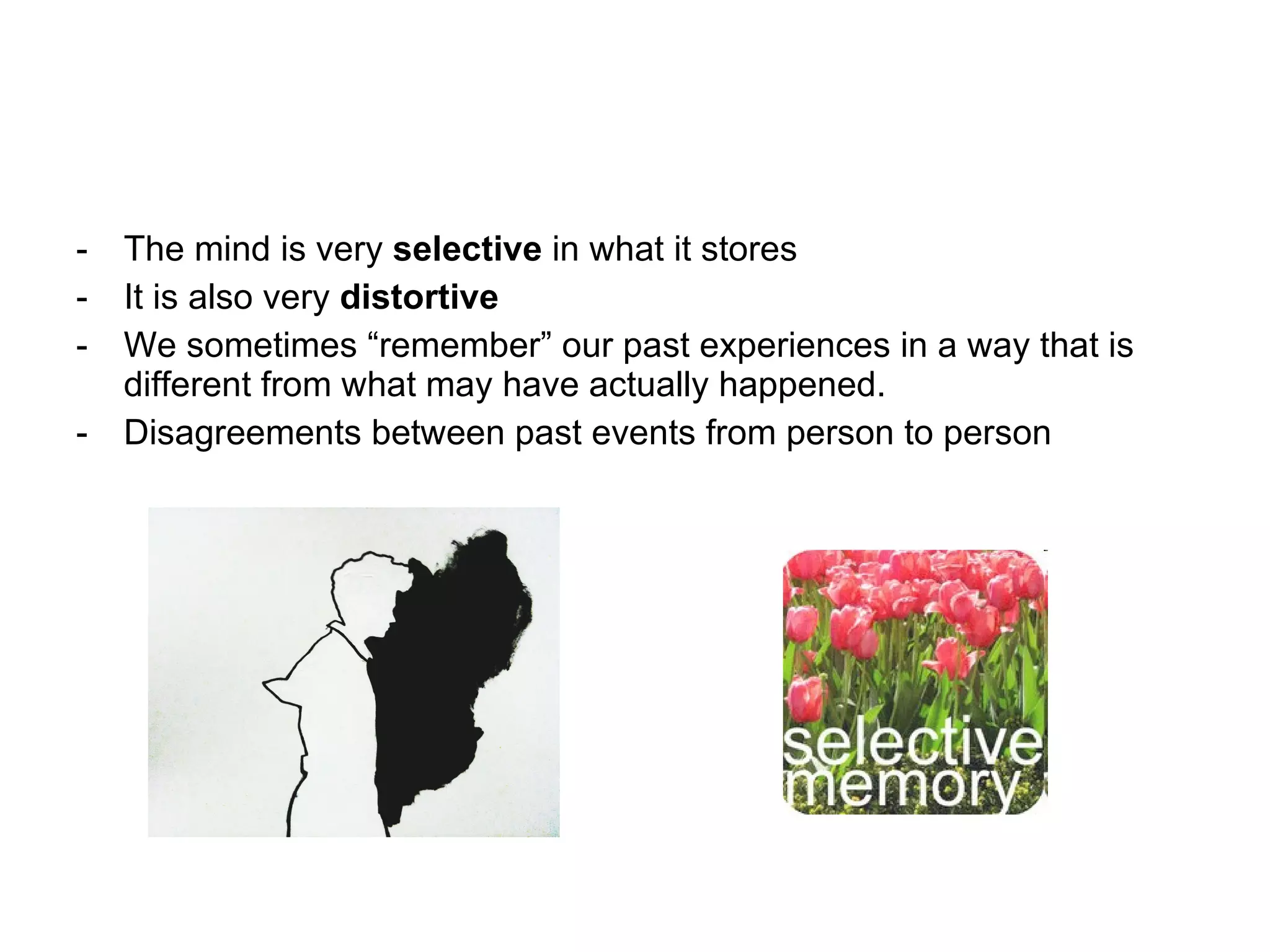 The mind is very  selective  in what it stores It is also very  distortive We sometimes “remember” our past experiences in a way that is different from what may have actually happened. Disagreements between past events from person to person 