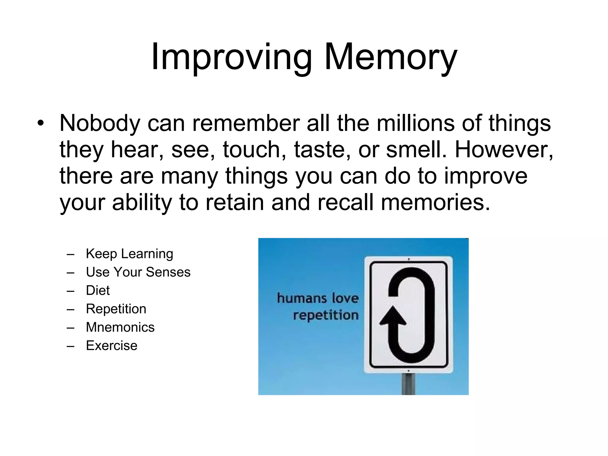 Improving Memory Nobody can remember all the millions of things they hear, see, touch, taste, or smell. However, there are many things you can do to improve your ability to retain and recall memories. Keep Learning Use Your Senses Diet Repetition Mnemonics Exercise 