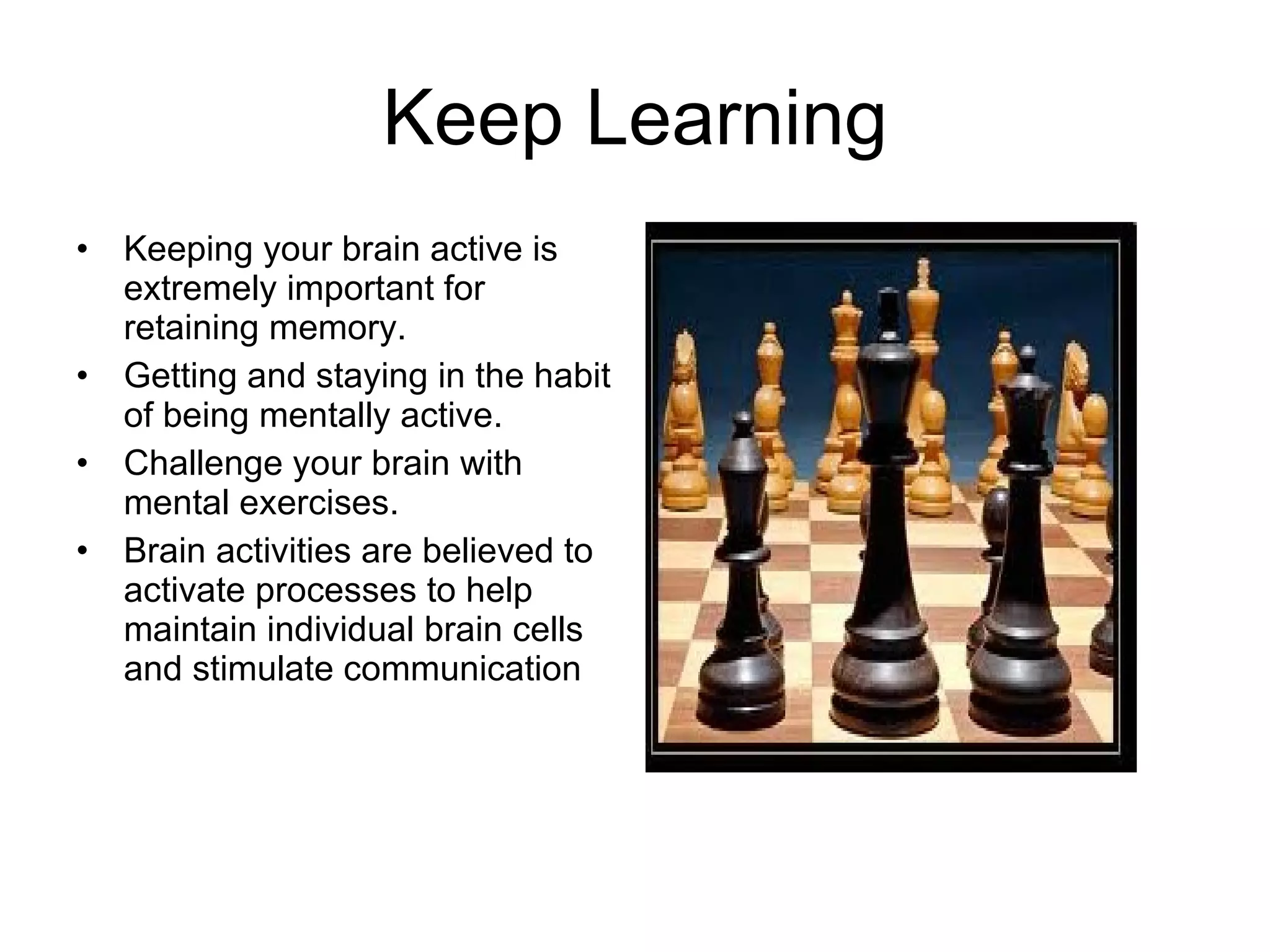 Keep Learning Keeping your brain active is extremely important for retaining memory. Getting and staying in the habit of being mentally active. Challenge your brain with mental exercises. Brain activities are believed to activate processes to help maintain individual brain cells and stimulate communication 