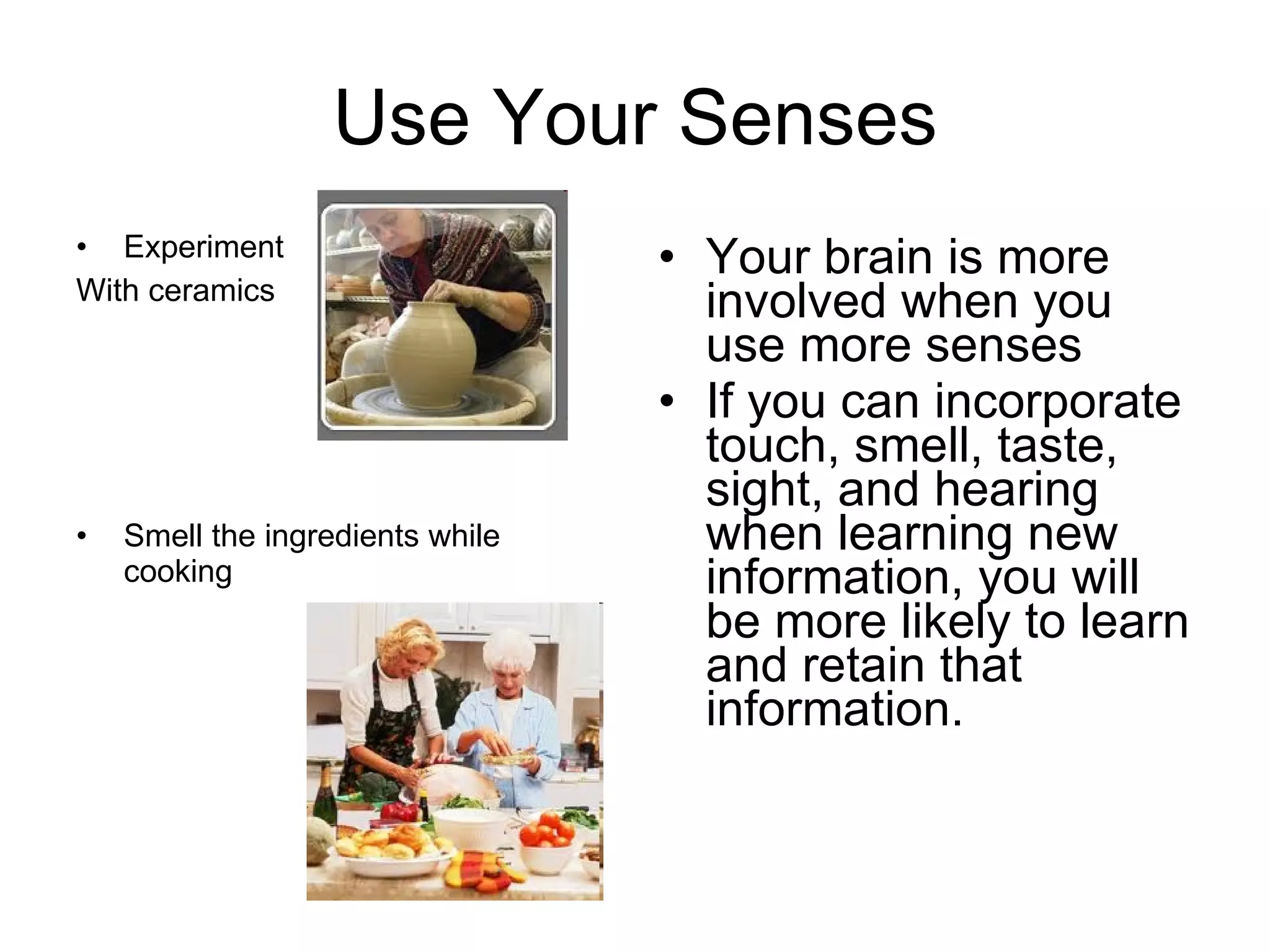 Use Your Senses Experiment  With ceramics Smell the ingredients while cooking Your brain is more involved when you use more senses If you can incorporate touch, smell, taste, sight, and hearing when learning new information, you will be more likely to learn and retain that information. 