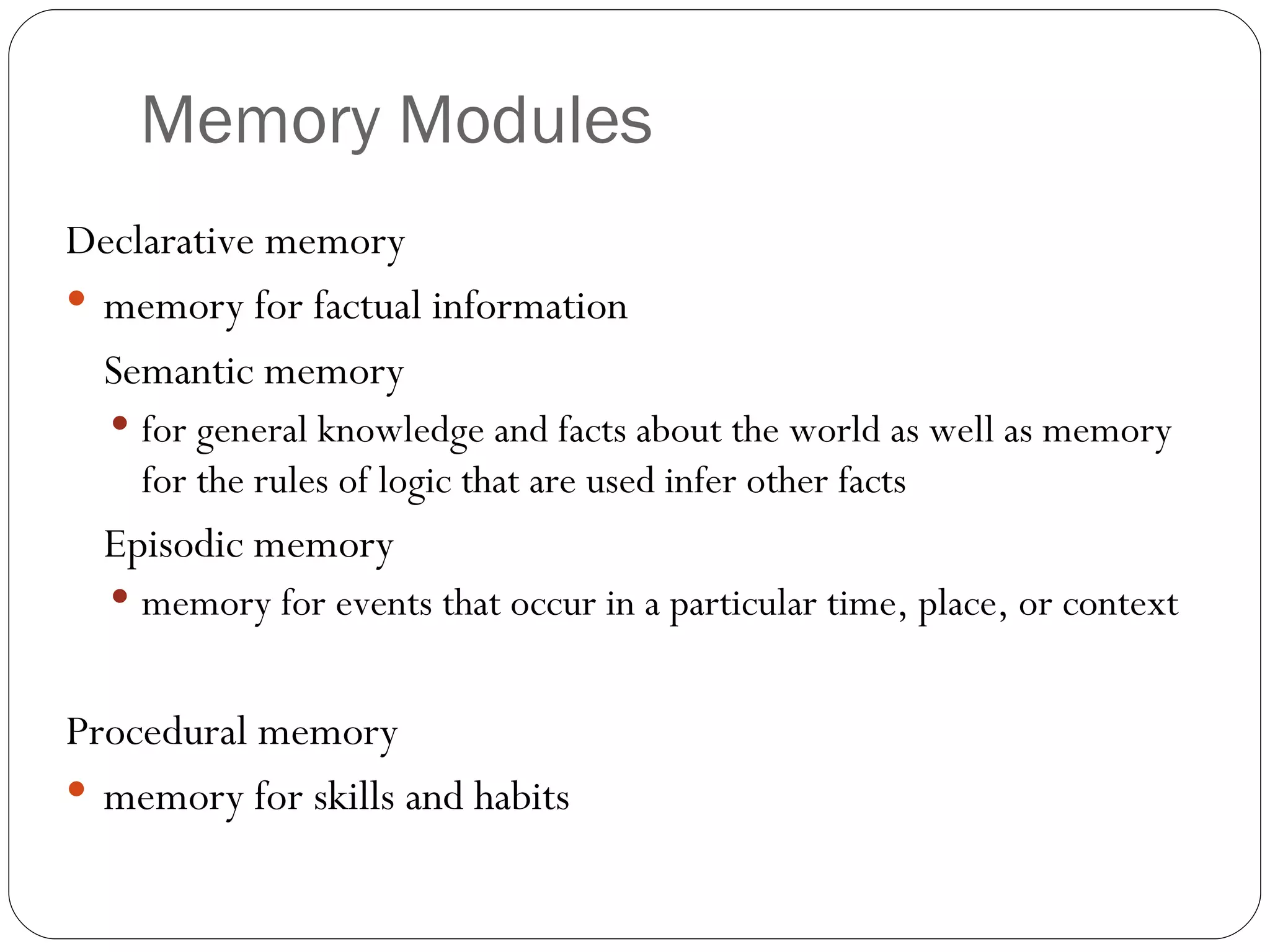 Memory  Modules Declarative  memory memory for factual information Semantic memory for general knowledge and facts about the world as well as memory for the rules of logic that are used infer other facts Episodic memory memory for events that occur in a particular time, place, or context  Procedural memory memory for skills and habits 
