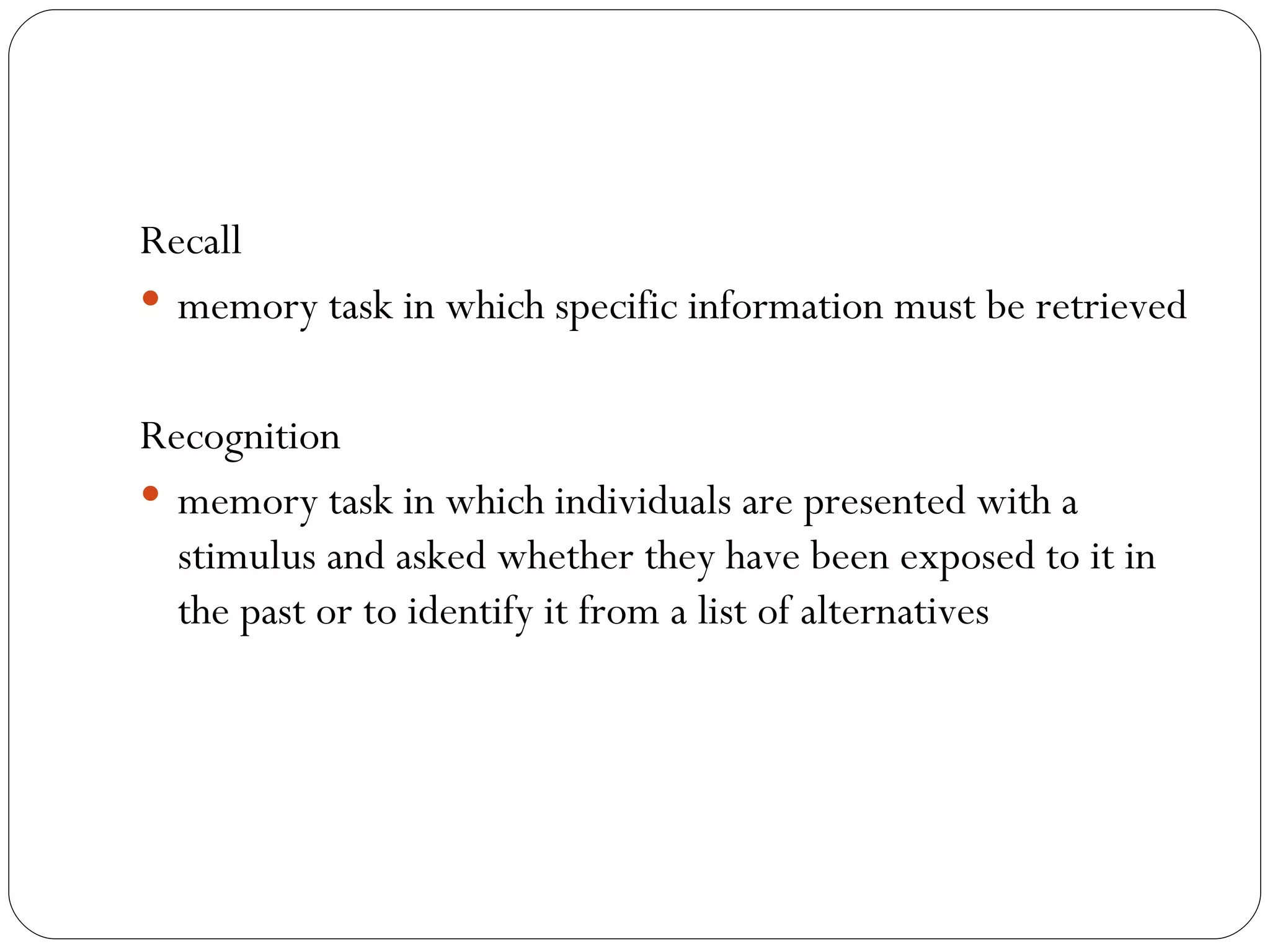 Recall   memory task in which specific information must be retrieved Recognition memory task in which individuals are presented with a stimulus and asked whether they have been exposed to it in the past or to identify it from a list of alternatives 