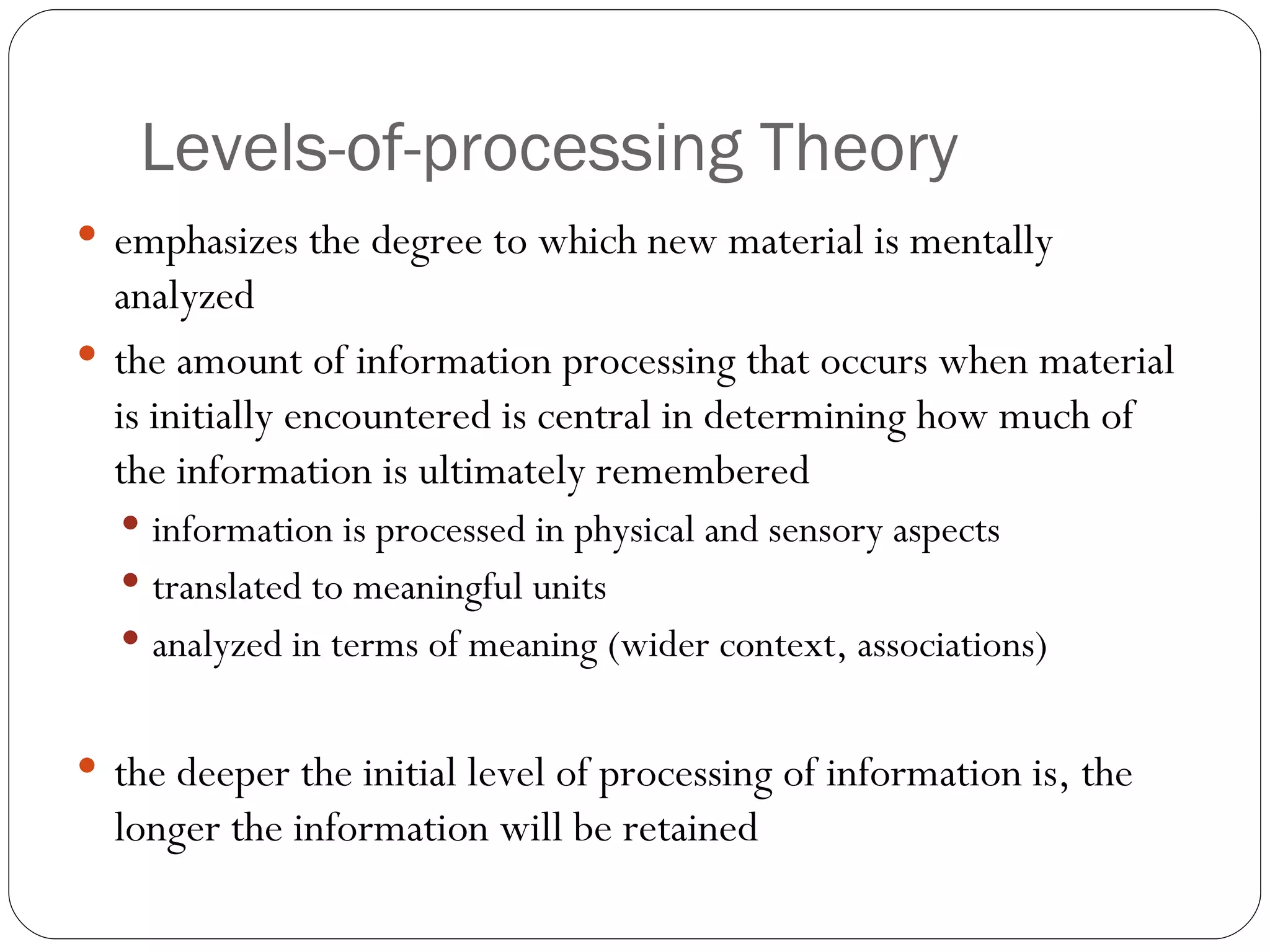 Levels-of-processing  Theory emphasizes  the degree to which new material is mentally analyzed the amount of information processing that occurs when material is initially encountered is central in determining how much of the information is ultimately remembered  information is processed in physical and sensory aspects translated to meaningful units analyzed in terms of meaning (wider context, associations) the deeper the initial level of processing of information is, the longer the information will be retained 