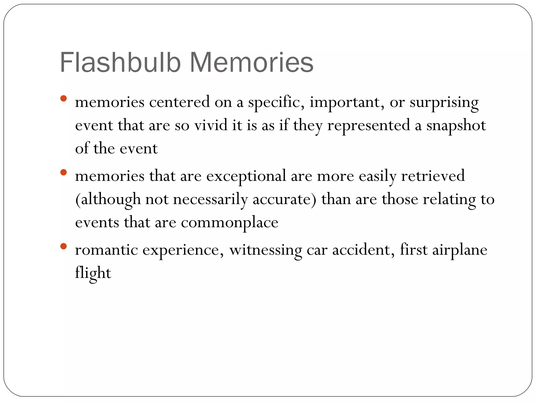 Flash bulb Memories memories  centered on a specific, important, or surprising event that are so vivid it is as if they represented a snapshot of the event memories that are exceptional are more easily retrieved (although not necessarily accurate) than are those relating to events that are commonplace romantic experience, witnessing car accident, first airplane flight 