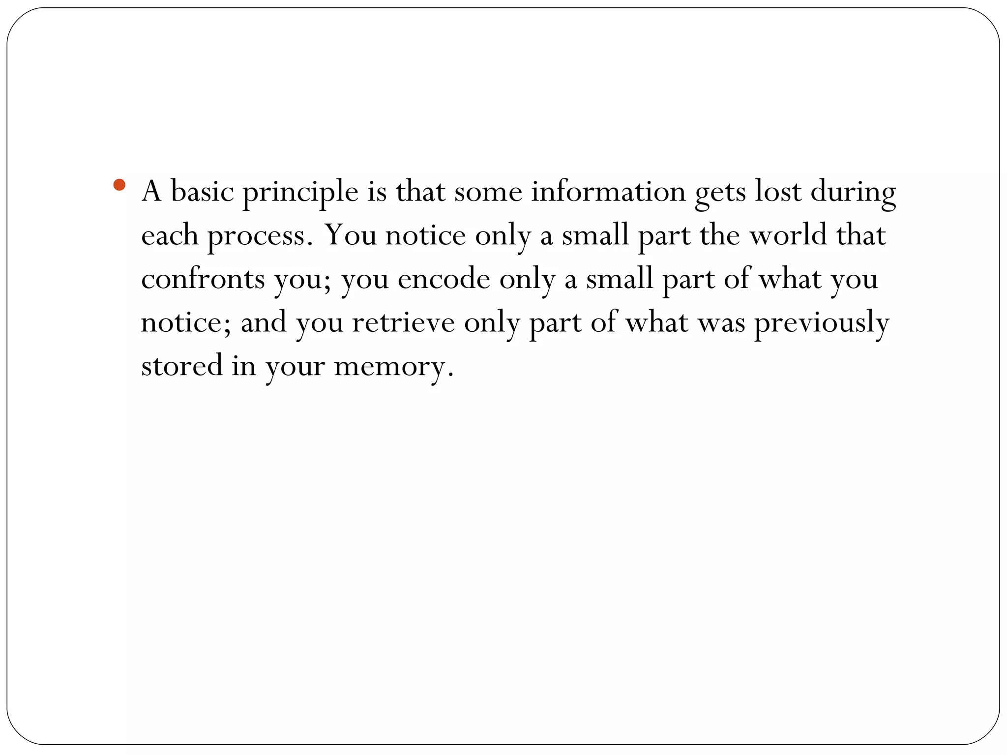 A  basic principle is that some information gets lost during each process. You notice only a small part the world that confronts you; you encode only a small part of what you notice; and you retrieve only part of what was previously stored in your memory. 
