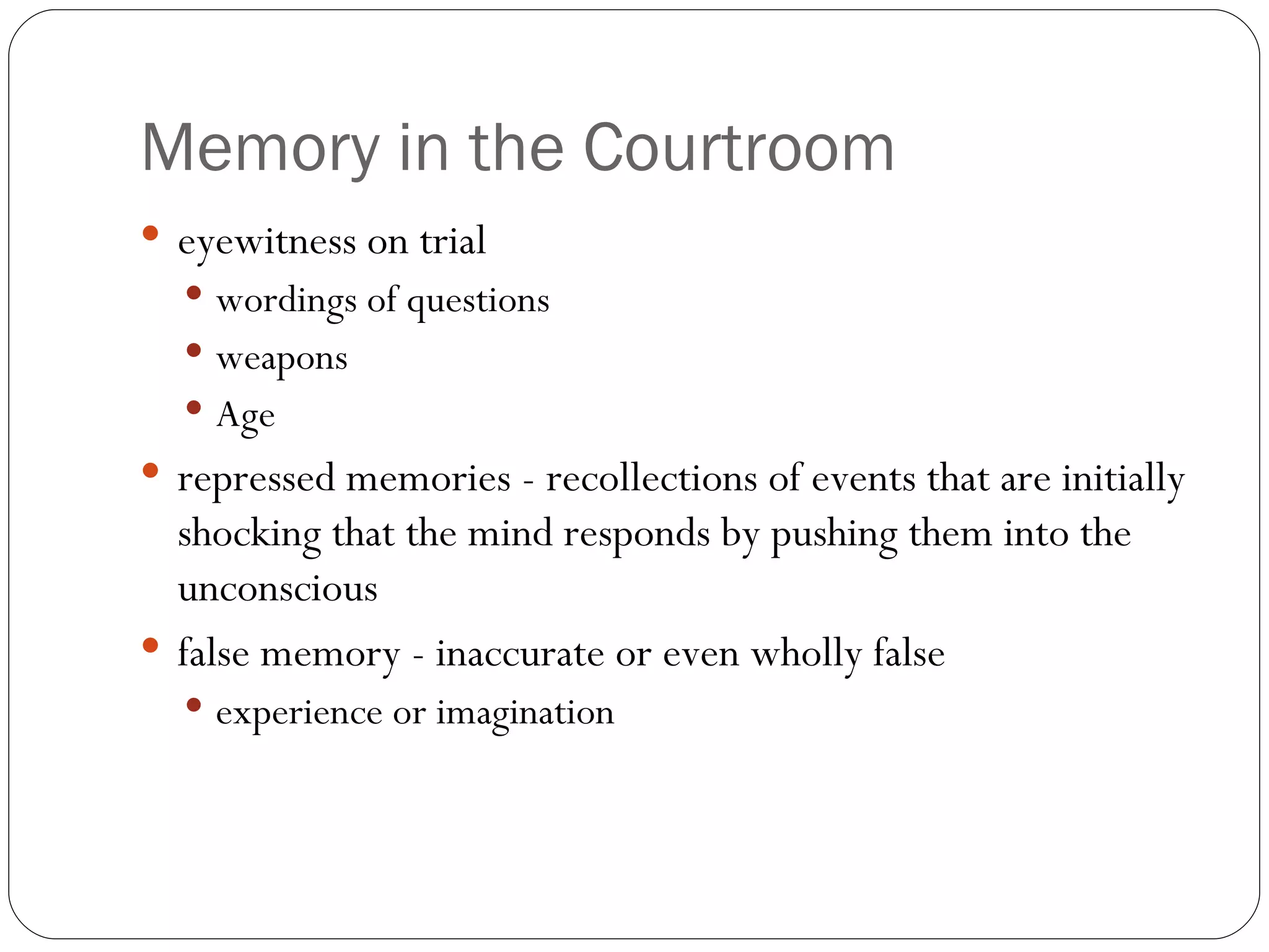 Memory  in the Courtroom eyewitness  on trial wordings of questions weapons Age repressed  memories - recollections of events that are initially shocking that the mind responds by pushing them into the unconscious false memory - inaccurate or even wholly false experience or imagination 