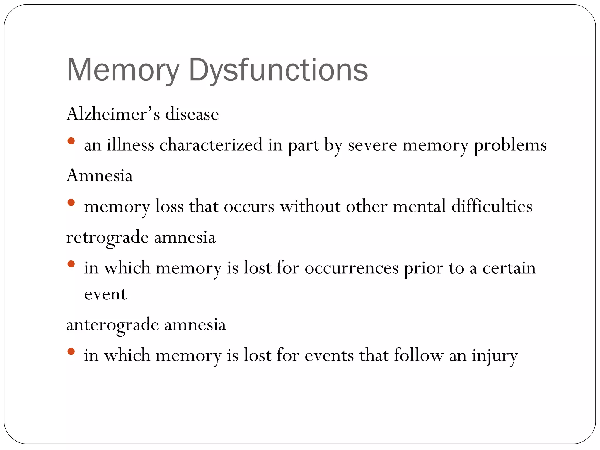 Memory  Dysfunctions Alzheimer’s  disease an illness characterized in part by severe memory problems Amnesia memory loss that occurs without other mental difficulties retrograde amnesia in which memory is lost for occurrences prior to a certain event anterograde  amnesia in which memory is lost for events that follow an injury 