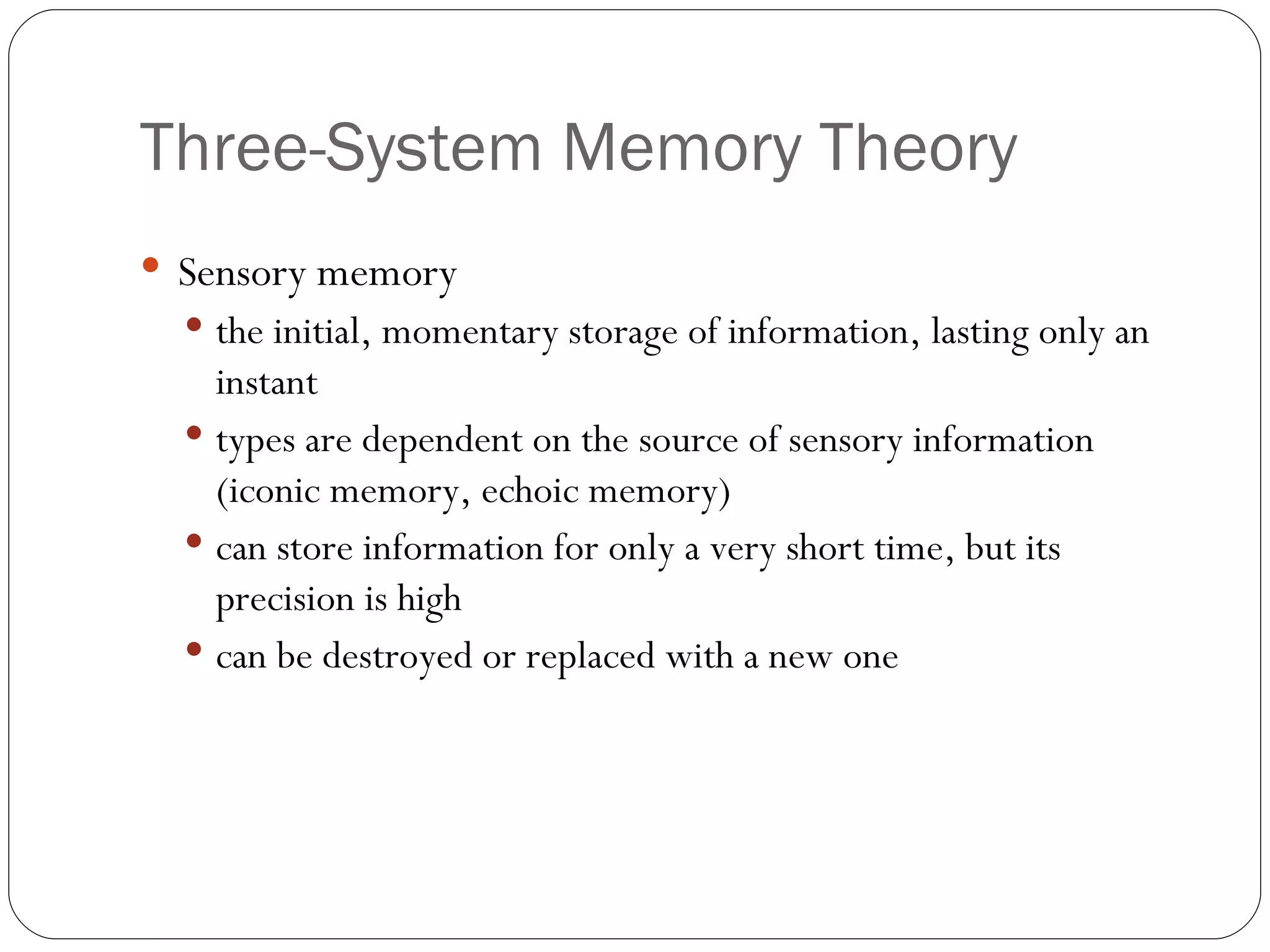 Three-System  Memory Theory Sensory  memory the initial, momentary storage of information, lasting only an instant types are dependent on the source of sensory information (iconic memory, echoic memory) can store information for only a very short time, but its precision is high can be destroyed or replaced with a new one 