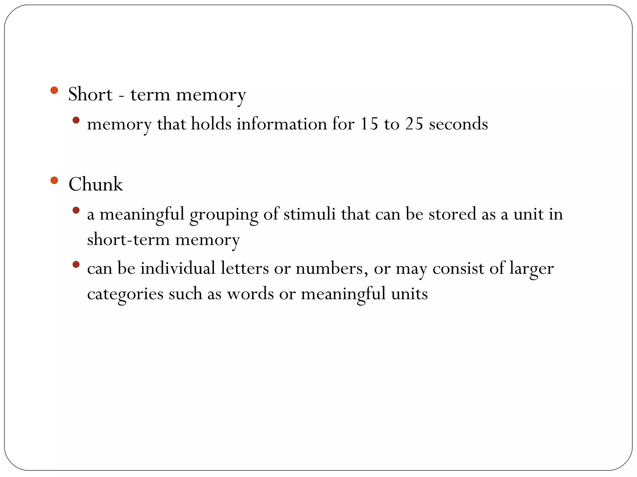 Short - term memory memory that holds information for 15 to 25 seconds Chunk a meaningful grouping of stimuli that can be stored as a unit in short-term memory can be individual letters or numbers, or may consist of larger categories such as words or meaningful units  