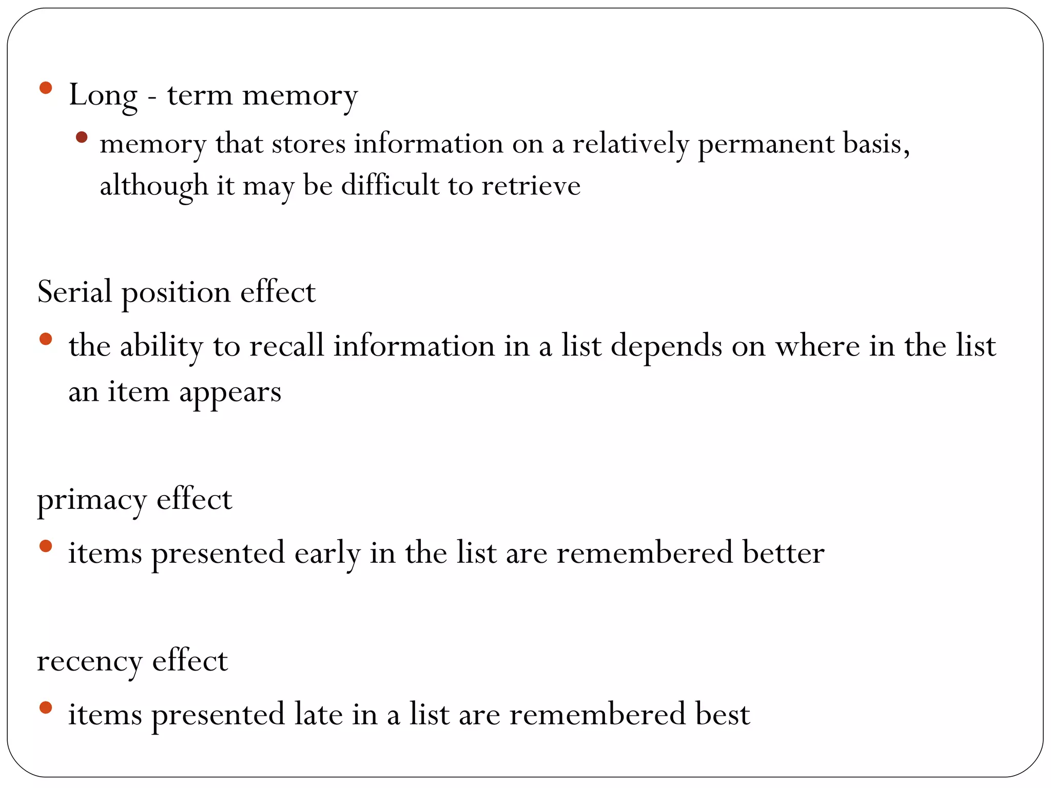 Long - term memory memory that stores information on a relatively permanent basis, although it may be difficult to retrieve Serial  position effect the ability to recall information in a list depends on where in the list an item appears primacy effect items presented early in the list are remembered better recency effect items presented late in a list are remembered best 