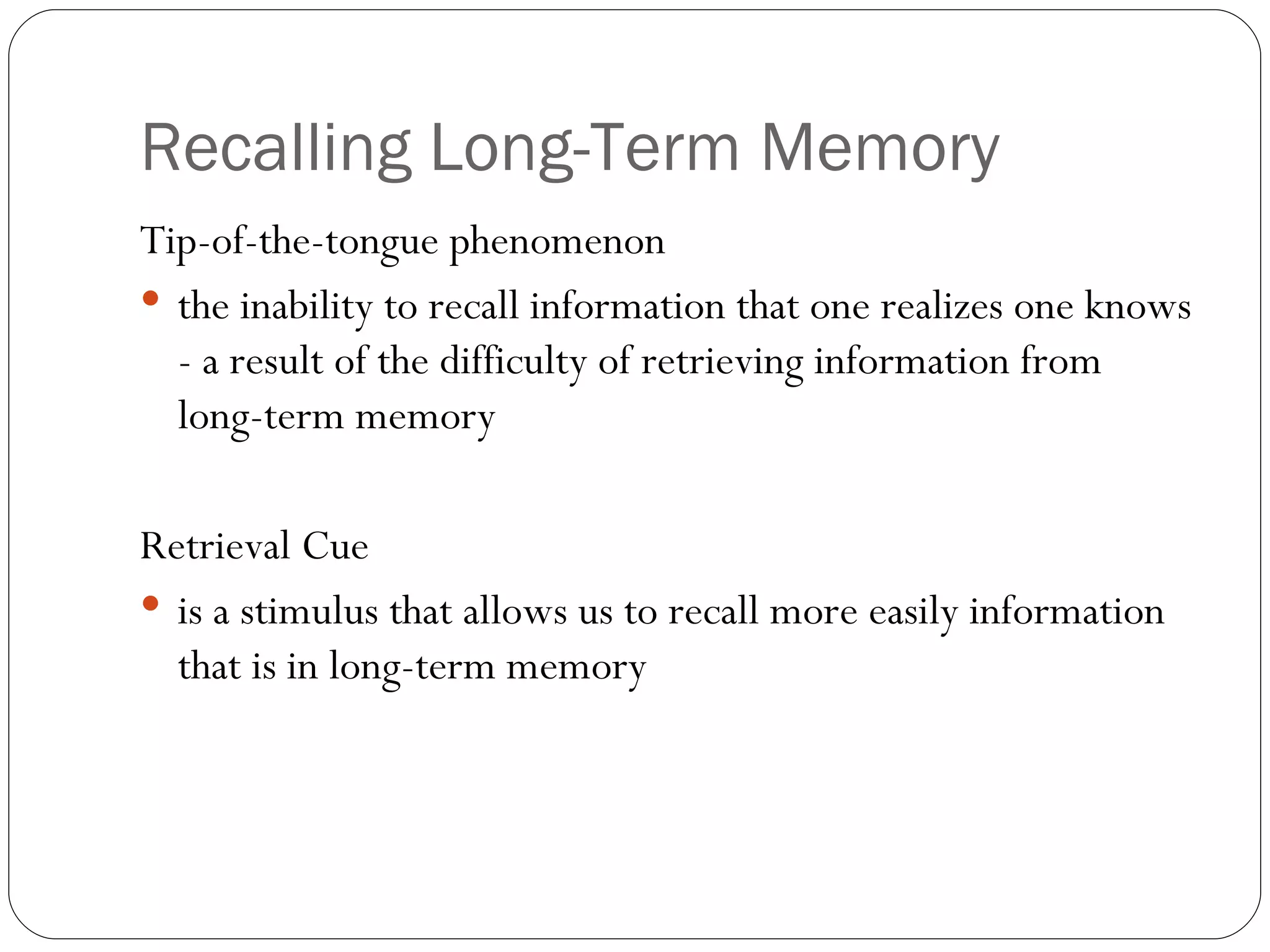 Recalling  Long-Term Memory Tip -of-the-tongue phenomenon the inability to recall information that one realizes one knows - a result of the difficulty of retrieving information from long-term memory Retrieval  Cue is a stimulus that allows us to recall more easily information that is in long-term memory 