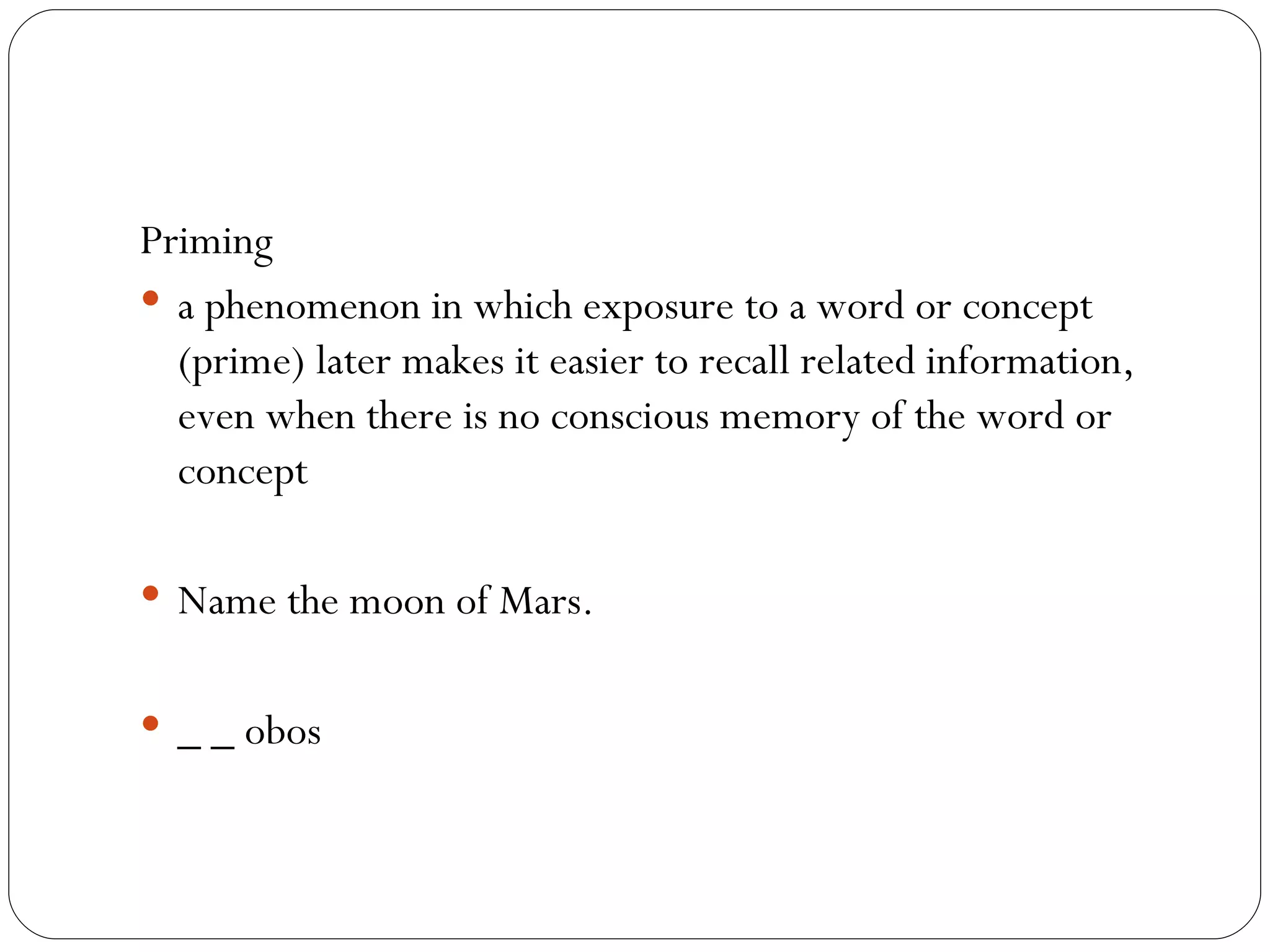 Priming a phenomenon in which exposure to a word or concept (prime) later makes it easier to recall related information, even when there is no conscious memory of the word or concept Name the moon of Mars. _ _ obos 