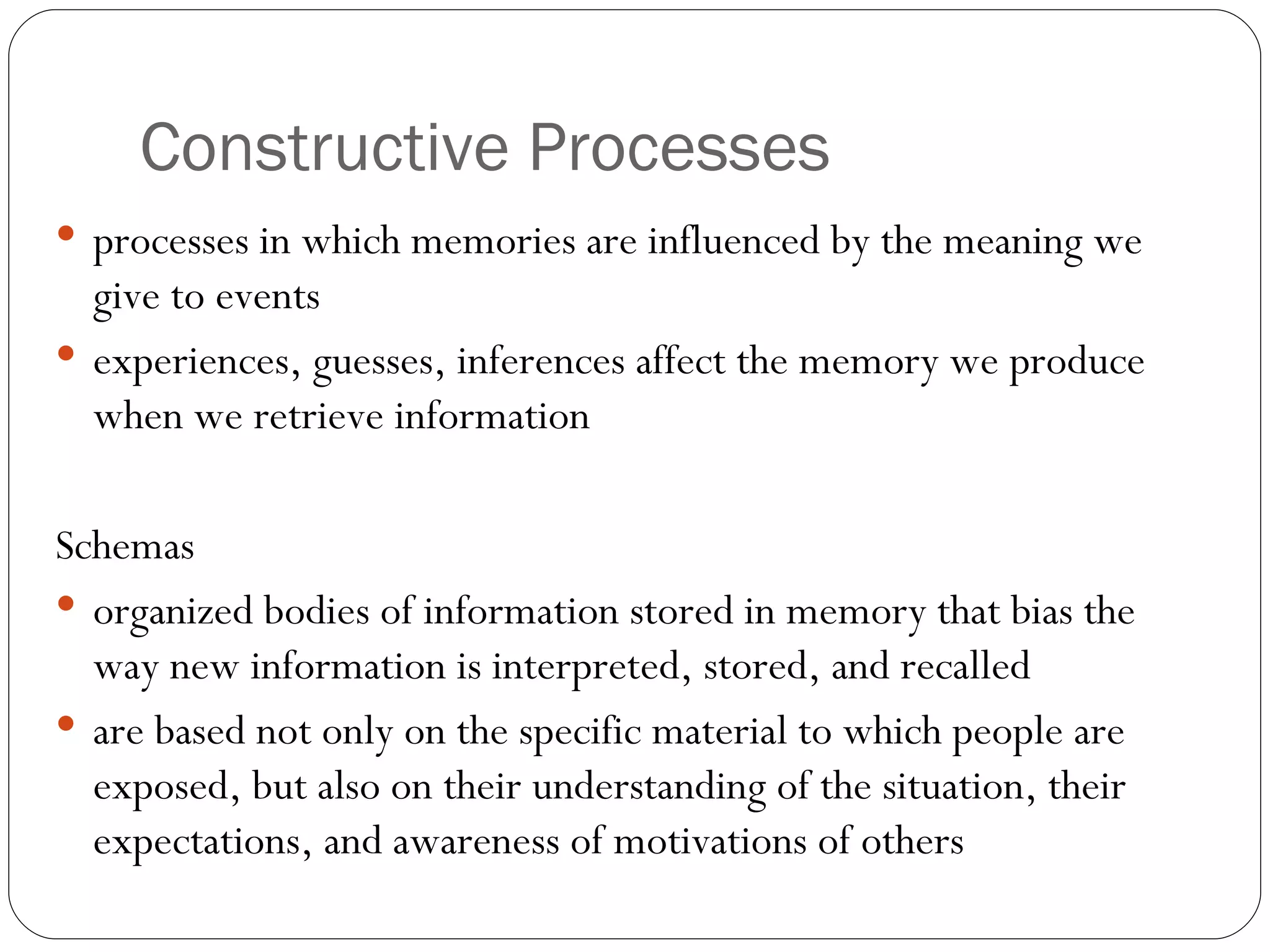 Constructive  Processes processes  in which memories are influenced by the meaning we give to events experiences, guesses, inferences affect the memory we produce when we retrieve information  Schemas organized bodies of information stored in memory that bias the way new information is interpreted, stored, and recalled are based not only on the specific material to which people are exposed, but also on their understanding of the situation, their expectations, and awareness of motivations of others 