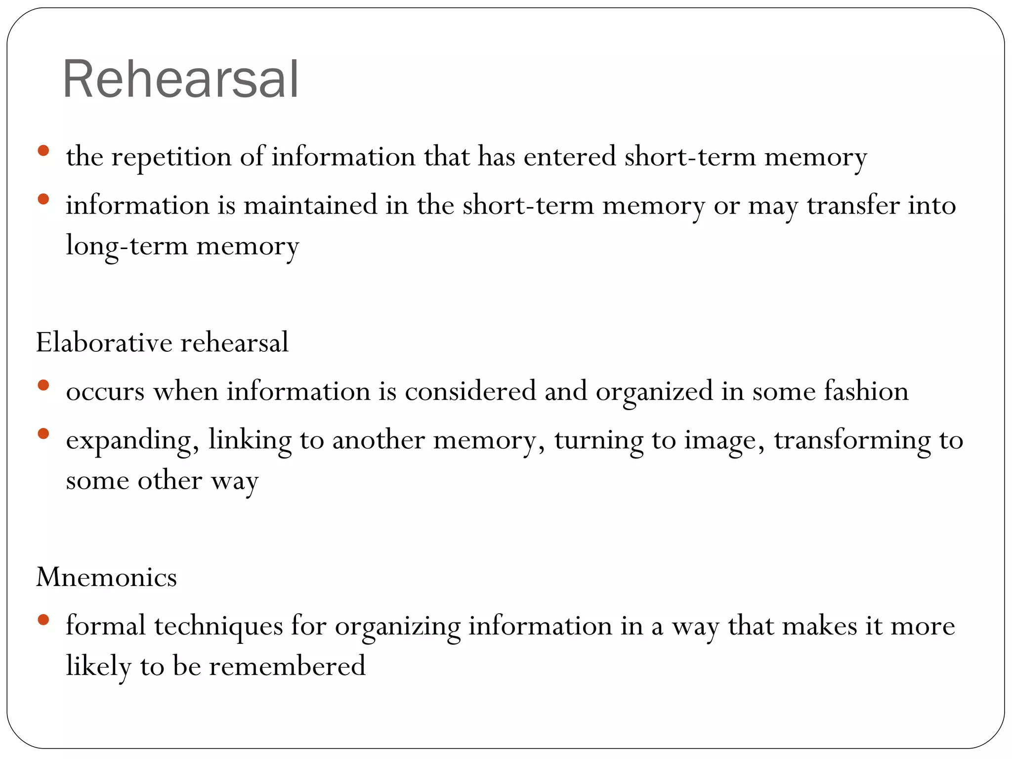 Rehearsal the  repetition of information that has entered short-term memory information is maintained in the short-term memory or may transfer into long-term memory Elaborative rehearsal occurs when information is considered and organized in some fashion expanding, linking to another memory, turning to image, transforming to some other way  Mnemonics formal techniques for organizing information in a way that makes it more likely to be remembered 