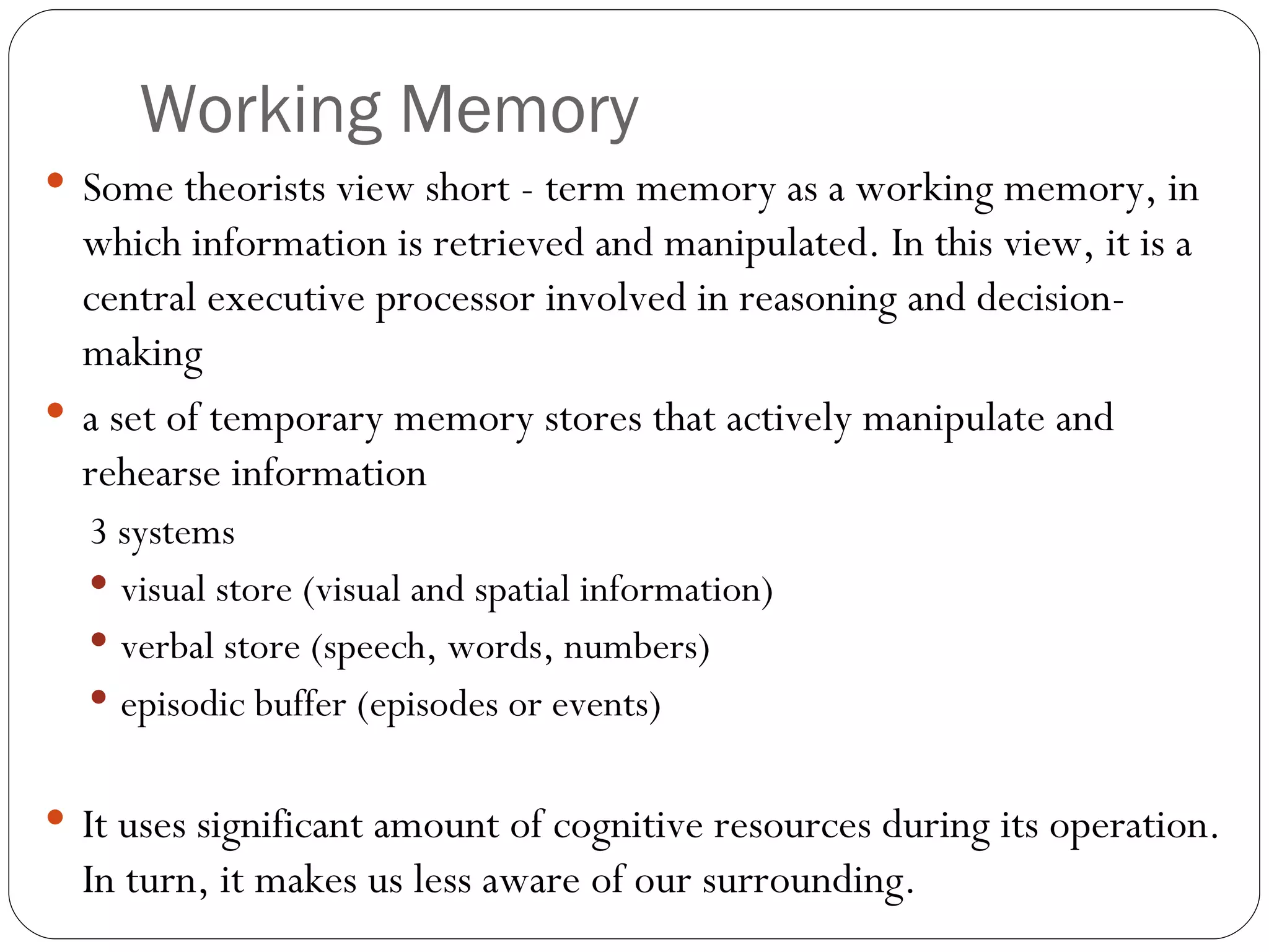 Working  Memory Some  theorists view short - term memory as a working memory, in which information is retrieved and manipulated. In this view, it is a central executive processor involved in reasoning and decision-making a set of temporary memory stores that actively manipulate and rehearse information 3 systems visual store (visual and spatial information) verbal store (speech, words, numbers) episodic buffer (episodes or events) It uses significant amount of cognitive resources during its operation. In turn, it makes us less aware of our surrounding. 