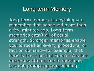 Long term Memory long-term memory is anything you remember that happened more than a few minutes ago. Long-term memories aren’t all of equal strength. Stronger memories enable you to recall an event, procedure, or fact on demand—for example, that Paris is the capital of France. Weaker memories often come to mind only through prompting or reminding.  