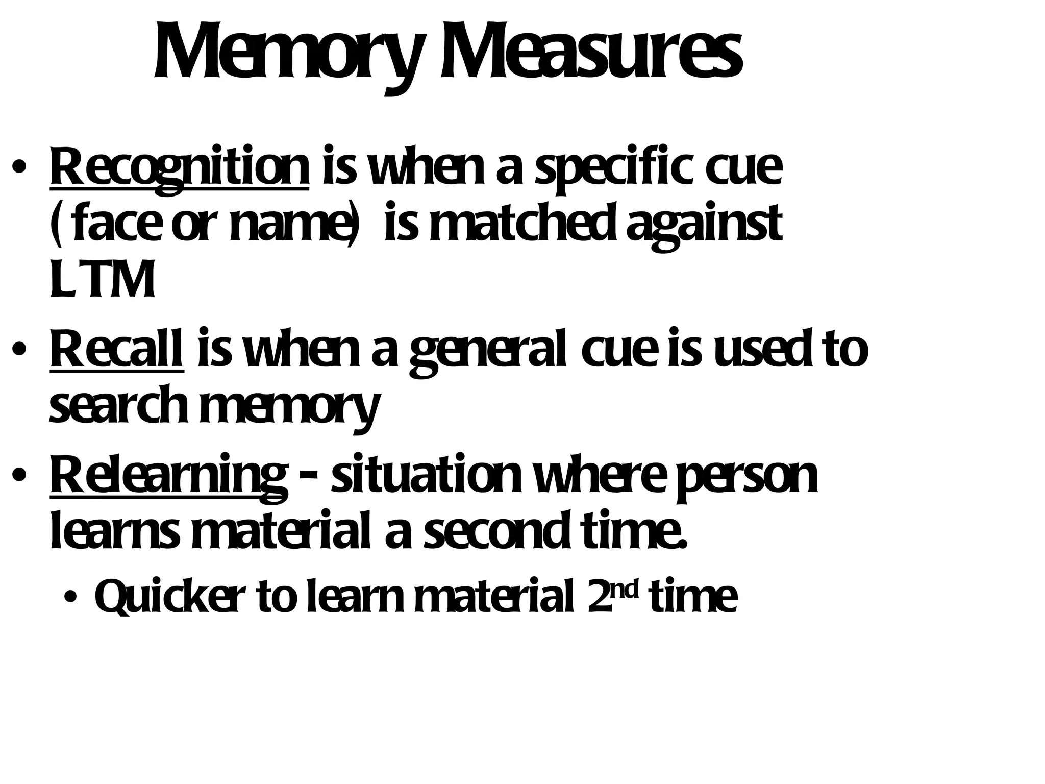 Memory Measures Recognition  is when a specific cue (face or name) is matched against LTM Recall  is when a general cue is used to search memory Relearning  - situation where person learns material a second time.  Quicker to learn material 2 nd  time 