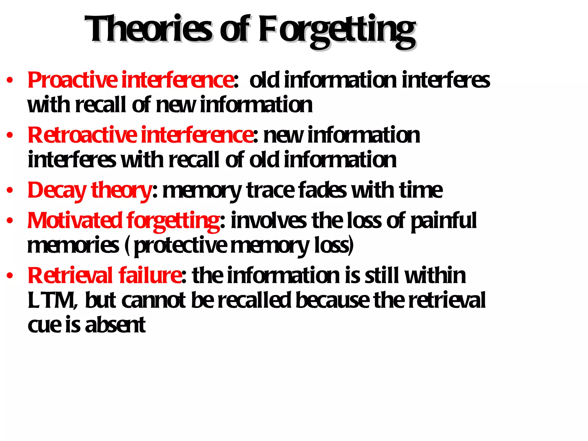 Theories of Forgetting Proactive interference :  old information interferes with recall of new information Retroactive interference : new information interferes with recall of old information Decay theory : memory trace fades with time Motivated forgetting : involves the loss of painful memories (protective memory loss) Retrieval failure : the information is still within LTM, but cannot be recalled because the retrieval cue is absent 