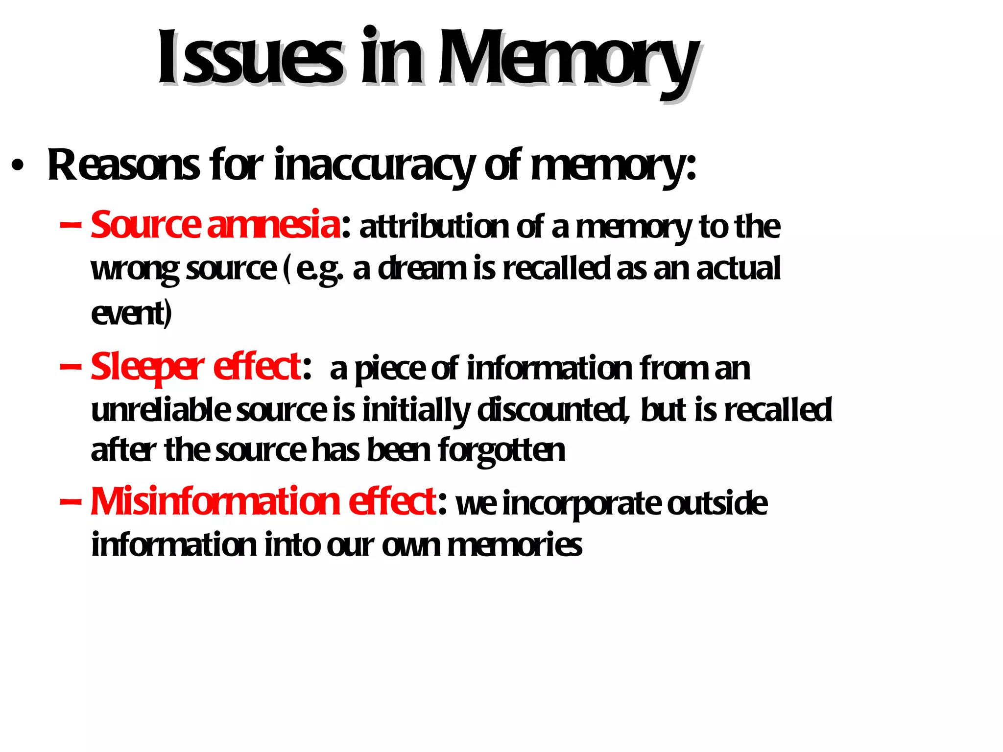 Issues in Memory Reasons for inaccuracy of memory: Source amnesia :  attribution of a memory to the wrong source (e.g. a dream is recalled as an actual event)   Sleeper effect :  a piece of information from an unreliable source is initially discounted, but is recalled after the source has been forgotten Misinformation effect :  we incorporate outside information into our own memories 