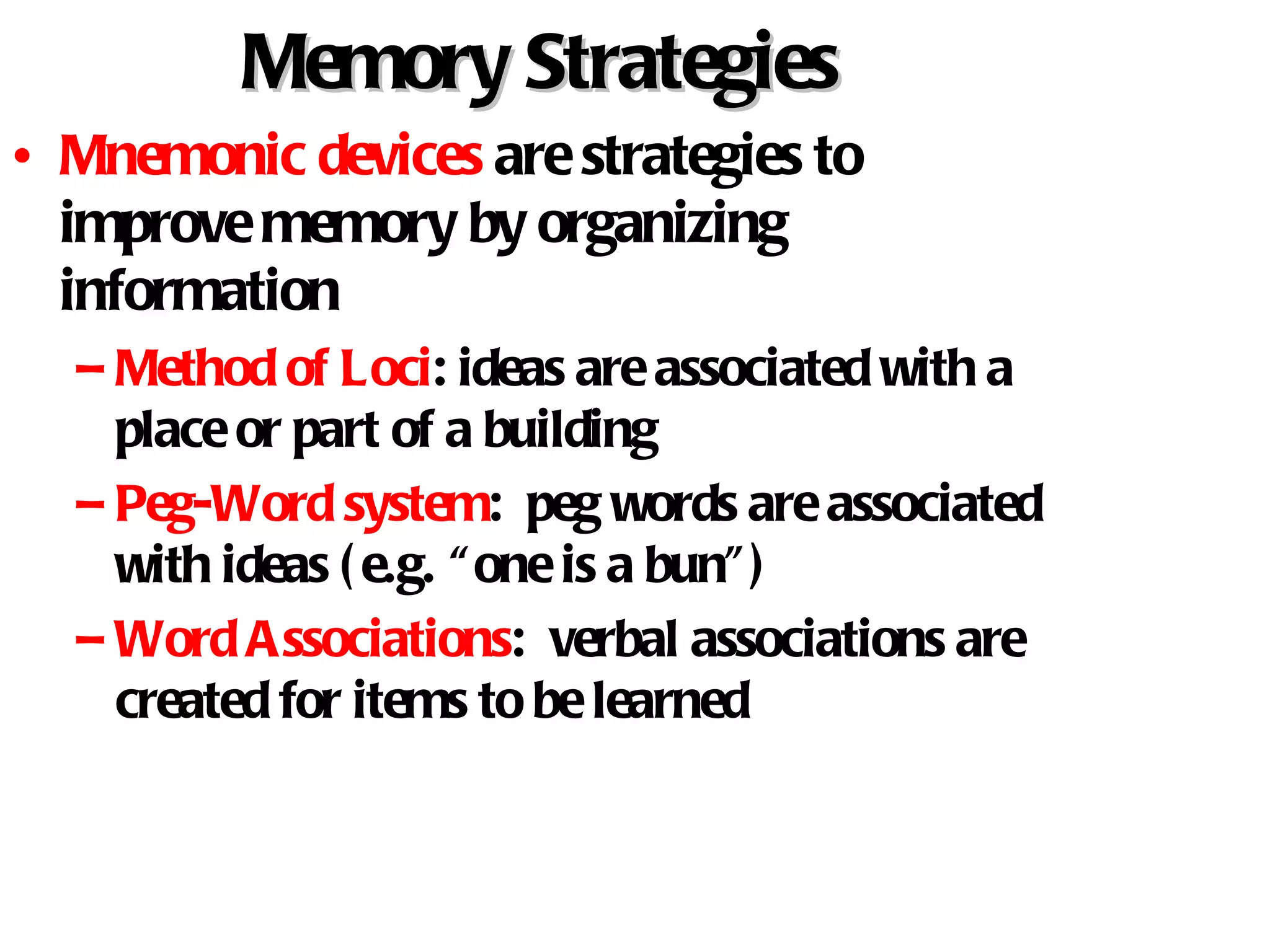 Memory Strategies Mnemonic devices  are strategies to improve memory by organizing information Method of Loci : ideas are associated with a place or part of a building Peg-Word system :  peg words are associated with ideas (e.g. “one is a bun”) Word Associations :  verbal associations are created for items to be learned 