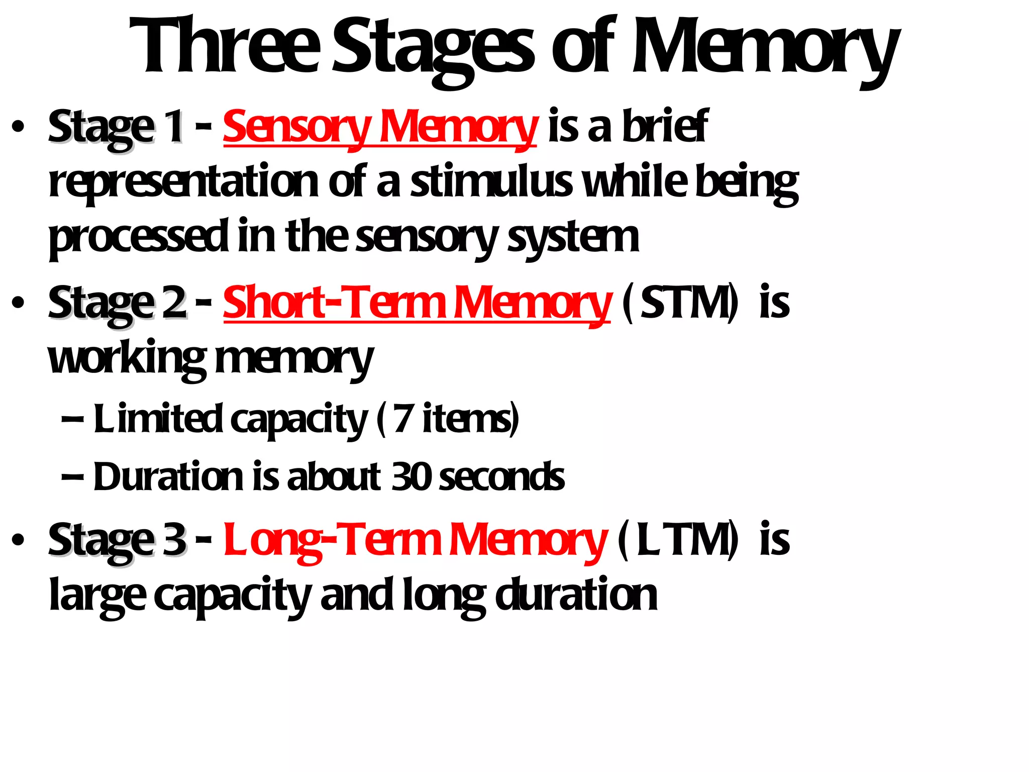 Three Stages of Memory Stage 1   -   Sensory Memory  is a brief representation of a stimulus while being processed in the sensory system Stage 2  -   Short-Term Memory  (STM) is working memory Limited capacity (7 items) Duration is about 30 seconds Stage 3  -  Long-Term Memory  (LTM) is large capacity and long duration 