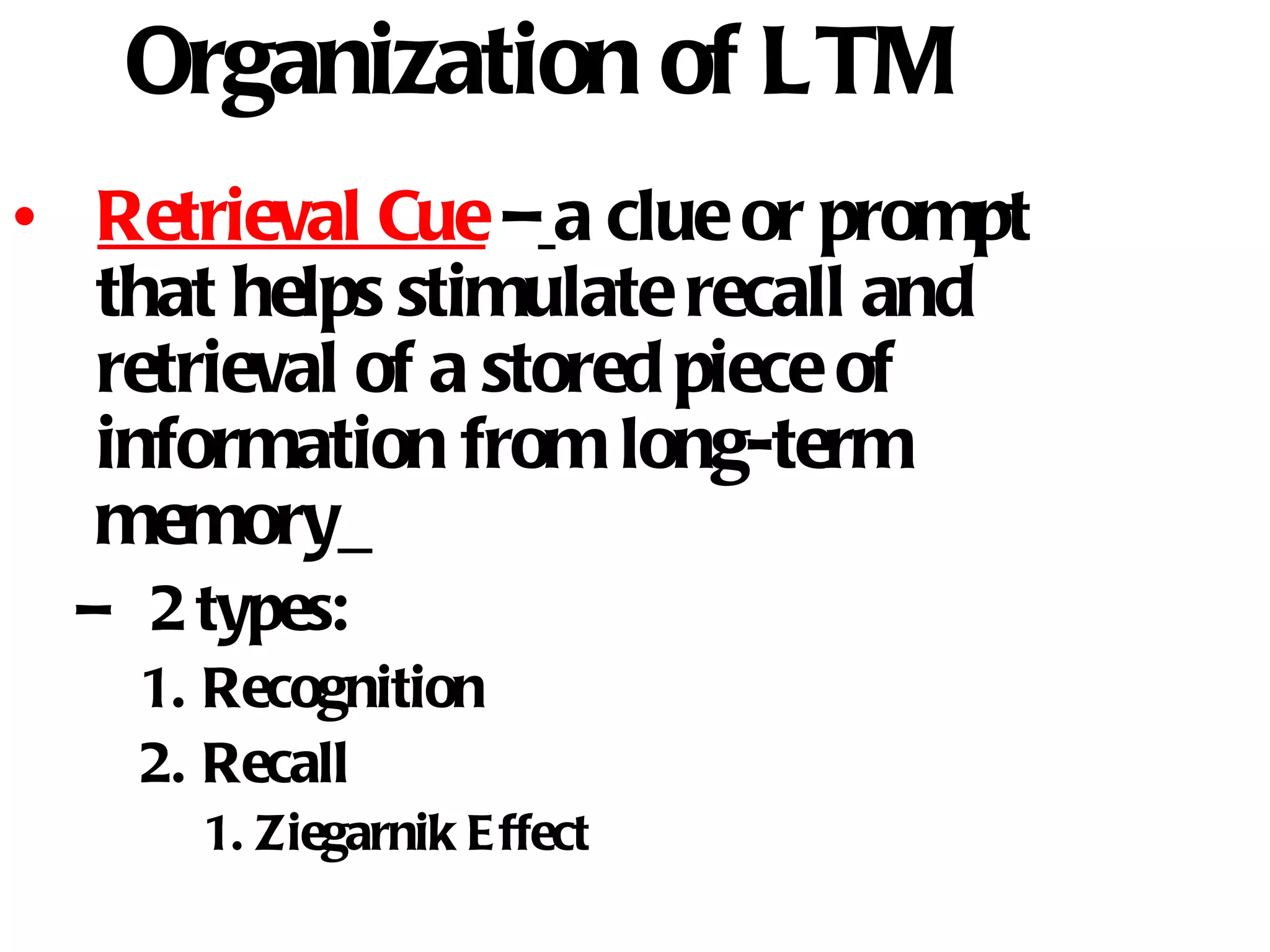 Organization of LTM Retrieval Cue  –   a clue or prompt that helps stimulate recall and retrieval of a stored piece of information from long-term memory   2 types: Recognition Recall Ziegarnik Effect 