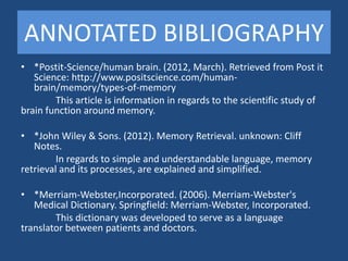ANNOTATED BIBLIOGRAPHY
• *Postit-Science/human brain. (2012, March). Retrieved from Post it
   Science: http://www.positscience.com/human-
   brain/memory/types-of-memory
        This article is information in regards to the scientific study of
brain function around memory.

• *John Wiley & Sons. (2012). Memory Retrieval. unknown: Cliff
   Notes.
         In regards to simple and understandable language, memory
retrieval and its processes, are explained and simplified.

• *Merriam-Webster,Incorporated. (2006). Merriam-Webster's
   Medical Dictionary. Springfield: Merriam-Webster, Incorporated.
        This dictionary was developed to serve as a language
translator between patients and doctors.
 