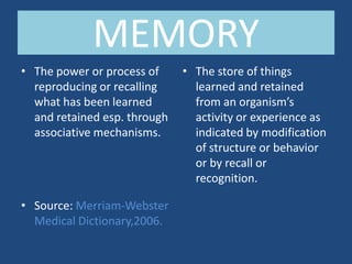 MEMORY
• The power or process of     • The store of things
  reproducing or recalling      learned and retained
  what has been learned         from an organism’s
  and retained esp. through     activity or experience as
  associative mechanisms.       indicated by modification
                                of structure or behavior
                                or by recall or
                                recognition.

• Source: Merriam-Webster
  Medical Dictionary,2006.
 