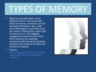 TYPES OF MEMORY
• Memory actually takes many
  different forms. We know that
  when we store a memory, we are
  storing information. But, what
  that information is and how long
  we retain it determines what type
  of memory it is. The biggest
  categories of memory are short-
  term memory (or working
  memory) and long-term memory,
  based on the amount of time the
  memory is stored.
• Source:
  http://www.positscience.com/hu
  man-brain/memory/types-of-
  memory
 