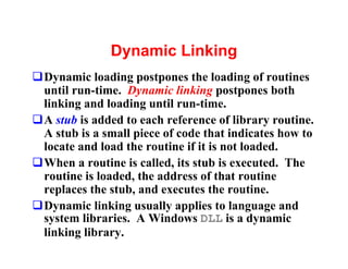 Dynamic Linking
qDynamic loading postpones the loading of routines
 until run-time. Dynamic linking postpones both
 linking and loading until run-time.
qA stub is added to each reference of library routine.
 A stub is a small piece of code that indicates how to
 locate and load the routine if it is not loaded.
qWhen a routine is called, its stub is executed. The
 routine is loaded, the address of that routine
 replaces the stub, and executes the routine.
qDynamic linking usually applies to language and
 system libraries. A Windows DLL is a dynamic
 linking library.
 