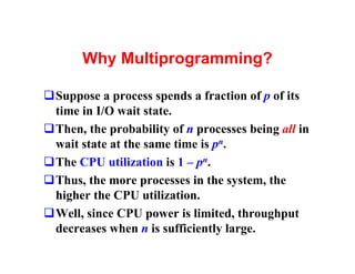 Why Multiprogramming?

qSuppose a process spends a fraction of p of its
 time in I/O wait state.
qThen, the probability of n processes being all in
 wait state at the same time is pn.
qThe CPU utilization is 1 – pn.
qThus, the more processes in the system, the
 higher the CPU utilization.
qWell, since CPU power is limited, throughput
 decreases when n is sufficiently large.
 