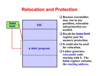 Relocation and Protection
                            q Because executables
                              may run in any
base                          partition, relocation
limit           OS            and protection are
                              needed.
                            q Recall the base/limit
                              register pair for
                              memory protection.
                            q It could also be used
           a user program     for relocation.
                            q Linker generates
                              relocatable code
                              starting with 0. The
                              base register contains
                              the starting address.
 