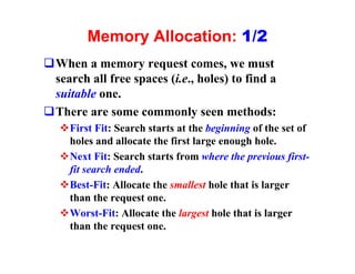 Memory Allocation: 1/2
qWhen a memory request comes, we must
 search all free spaces (i.e., holes) to find a
 suitable one.
qThere are some commonly seen methods:
   vFirst Fit: Search starts at the beginning of the set of
    holes and allocate the first large enough hole.
   vNext Fit: Search starts from where the previous first-
    fit search ended.
   vBest-Fit: Allocate the smallest hole that is larger
    than the request one.
   vWorst-Fit: Allocate the largest hole that is larger
    than the request one.
 