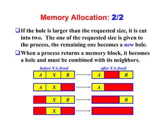 Memory Allocation: 2/2
qIf the hole is larger than the requested size, it is cut
 into two. The one of the requested size is given to
 the process, the remaining one becomes a new hole.
qWhen a process returns a memory block, it becomes
 a hole and must be combined with its neighbors.
          before X is freed           after X is freed
          A      X       B        A                 B

          A      X                A

                 X       B                          B

                 X
 