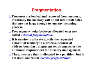 Fragmentation
qProcesses are loaded and removed from memory,
 eventually the memory will be cut into small holes
 that are not large enough to run any incoming
 process.
qFree memory holes between allocated ones are
 called external fragmentation.
qIt is unwise to allocate exactly the requested
 amount of memory to a process, because of
 address boundary alignment requirements or the
 minimum requirement for memory management.
qThus, memory that is allocated to a partition, but is
 not used, are called internal fragmentation.
 