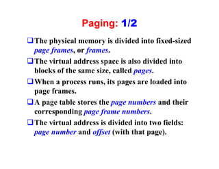 Paging: 1/2
qThe physical memory is divided into fixed-sized
 page frames, or frames.
qThe virtual address space is also divided into
 blocks of the same size, called pages.
qWhen a process runs, its pages are loaded into
 page frames.
qA page table stores the page numbers and their
 corresponding page frame numbers.
qThe virtual address is divided into two fields:
 page number and offset (with that page).
 