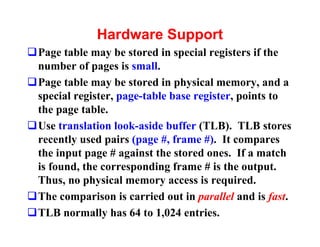 Hardware Support
qPage table may be stored in special registers if the
 number of pages is small.
qPage table may be stored in physical memory, and a
 special register, page-table base register, points to
 the page table.
qUse translation look-aside buffer (TLB). TLB stores
 recently used pairs (page #, frame #). It compares
 the input page # against the stored ones. If a match
 is found, the corresponding frame # is the output.
 Thus, no physical memory access is required.
qThe comparison is carried out in parallel and is fast.
qTLB normally has 64 to 1,024 entries.
 