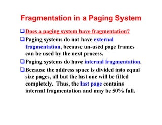 Fragmentation in a Paging System
qDoes a paging system have fragmentation?
qPaging systems do not have external
 fragmentation, because un-used page frames
 can be used by the next process.
qPaging systems do have internal fragmentation.
qBecause the address space is divided into equal
 size pages, all but the last one will be filled
 completely. Thus, the last page contains
 internal fragmentation and may be 50% full.
 