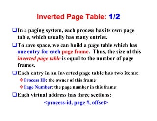 Inverted Page Table: 1/2
qIn a paging system, each process has its own page
 table, which usually has many entries.
qTo save space, we can build a page table which has
 one entry for each page frame. Thus, the size of this
 inverted page table is equal to the number of page
 frames.
qEach entry in an inverted page table has two items:
  vProcess ID: the owner of this frame
  vPage Number: the page number in this frame
qEach virtual address has three sections:
            <process-id, page #, offset>
 