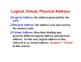 Logical, Virtual, Physical Address
qLogical Address: the address generated by the
 CPU.
qPhysical Address: the address seen and used by
 the memory unit.
qVirtual Address: Run-time binding may
 generate different logical address and physical
 address. In this case, logical address is also
 referred to as virtual address. (Logical = Virtual
 in this course)
 